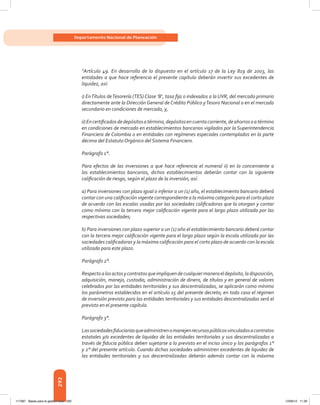 292
Departamento Nacional de Planeación
“Artículo 49. En desarrollo de lo dispuesto en el artículo 17 de la Ley 819 de 2003, las
entidades a que hace referencia el presente capítulo deberán invertir sus excedentes de
liquidez, así:
i) EnTítulos deTesorería (TES) Clase ‘B’, tasa fija o indexados a la UVR, del mercado primario
directamente ante la Dirección General de Crédito Público yTesoro Nacional o en el mercado
secundario en condiciones de mercado, y,
ii)Encertificadosdedepósitosatérmino,depósitosencuentacorriente,deahorrosoatérmino
en condiciones de mercado en establecimientos bancarios vigilados por la Superintendencia
Financiera de Colombia o en entidades con regímenes especiales contemplados en la parte
décima del Estatuto Orgánico del Sistema Financiero.
Parágrafo 1°.
Para efectos de las inversiones a que hace referencia el numeral ii) en lo concerniente a
los establecimientos bancarios, dichos establecimientos deberán contar con la siguiente
calificación de riesgo, según el plazo de la inversión, así:
a) Para inversiones con plazo igual o inferior a un (1) año, el establecimiento bancario deberá
contar con una calificación vigente correspondiente a la máxima categoría para el corto plazo
de acuerdo con las escalas usadas por las sociedades calificadoras que la otorgan y contar
como mínimo con la tercera mejor calificación vigente para el largo plazo utilizada por las
respectivas sociedades;
b) Para inversiones con plazo superior a un (1) año el establecimiento bancario deberá contar
con la tercera mejor calificación vigente para el largo plazo según la escala utilizada por las
sociedades calificadoras y la máxima calificación para el corto plazo de acuerdo con la escala
utilizada para este plazo.
Parágrafo 2°.
Respectoalosactosycontratosqueimpliquendecualquiermaneraeldepósito,ladisposición,
adquisición, manejo, custodia, administración de dinero, de títulos y en general de valores
celebrados por las entidades territoriales y sus descentralizadas, se aplicarán como mínimo
los parámetros establecidos en el artículo 15 del presente decreto; en todo caso el régimen
de inversión previsto para las entidades territoriales y sus entidades descentralizadas será el
previsto en el presente capítulo.
Parágrafo 3°.
Lassociedadesfiduciariasqueadministrenomanejenrecursospúblicosvinculadosacontratos
estatales y/o excedentes de liquidez de las entidades territoriales y sus descentralizadas a
través de fiducia pública deben sujetarse a lo previsto en el inciso único y los parágrafos 1°
y 2° del presente artículo. Cuando dichas sociedades administren excedentes de liquidez de
las entidades territoriales y sus descentralizadas deberán además contar con la máxima
117387 - Bases para la gestion todo 292 12/06/12 11:29
 
