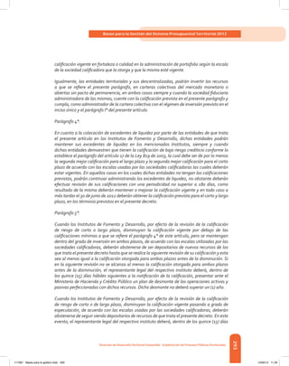 293
Bases para la Gestión del Sistema Presupuestal Territorial 2012
Dirección de DesarrolloTerritorial Sostenible - Subdirección de Finanzas PúblicasTerritoriales
calificación vigente en fortaleza o calidad en la administración de portafolio según la escala
de la sociedad calificadora que la otorga y que la misma esté vigente.
Igualmente, las entidades territoriales y sus descentralizadas, podrán invertir los recursos
a que se refiere el presente parágrafo, en carteras colectivas del mercado monetario o
abiertas sin pacto de permanencia, en ambos casos siempre y cuando la sociedad fiduciaria
administradora de las mismas, cuente con la calificación prevista en el presente parágrafo y
cumpla, como administrador de la cartera colectiva con el régimen de inversión previsto en el
inciso único y el parágrafo l° del presente artículo.
Parágrafo 4°.
En cuanto a la colocación de excedentes de liquidez por parte de las entidades de que trata
el presente artículo en los Institutos de Fomento y Desarrollo, dichas entidades podrán
mantener sus excedentes de liquidez en los mencionados Institutos, siempre y cuando
dichas entidades demuestren que tienen la calificación de bajo riesgo crediticio conforme lo
establece el parágrafo del artículo 17 de la Ley 819 de 2003, la cual debe ser de por lo menos
la segunda mejor calificación para el largo plazo y la segunda mejor calificación para el corto
plazo de acuerdo con las escalas usadas por las sociedades calificadoras las cuales deberán
estar vigentes. En aquellos casos en los cuales dichas entidades no tengan las calificaciones
previstas, podrán continuar administrando los excedentes de liquidez, no obstante deberán
efectuar revisión de sus calificaciones con una periodicidad no superior a 180 días, como
resultado de la misma deberán mantener o mejorar la calificación vigente y en todo caso a
más tardar el 30 de junio de 2012 deberán obtener la calificación prevista para el corto y largo
plazo, en los términos previstos en el presente decreto.
Parágrafo 5°.
Cuando los Institutos de Fomento y Desarrollo, por efecto de la revisión de la calificación
de riesgo de corto o largo plazo, disminuyan la calificación vigente por debajo de las
calificaciones mínimas a que se refiere el parágrafo 4° de este artículo, pero se mantengan
dentro del grado de inversión en ambos plazos, de acuerdo con las escalas utilizadas por las
sociedades calificadoras, deberán abstenerse de ser depositarios de nuevos recursos de los
que trata el presente decreto hasta que se realice la siguiente revisión de su calificación y esta
sea al menos igual a la calificación otorgada para ambos plazos antes de la disminución. Si
en la siguiente revisión no se alcanza al menos la calificación otorgada para ambos plazos
antes de la disminución, el representante legal del respectivo instituto deberá, dentro de
los quince (15) días hábiles siguientes a la notificación de la calificación, presentar ante el
Ministerio de Hacienda y Crédito Público un plan de desmonte de las operaciones activas y
pasivas perfeccionadas con dichos recursos. Dicho desmonte no deberá superar un (1) año.
Cuando los Institutos de Fomento y Desarrollo, por efecto de la revisión de la calificación
de riesgo de corto o de largo plazo, disminuyan la calificación vigente pasando a grado de
especulación, de acuerdo con las escalas usadas por las sociedades calificadoras, deberán
abstenerse de seguir siendo depositarios de recursos de que trata el presente decreto. En este
evento, el representante legal del respectivo instituto deberá, dentro de los quince (15) días
117387 - Bases para la gestion todo 293 12/06/12 11:29
 