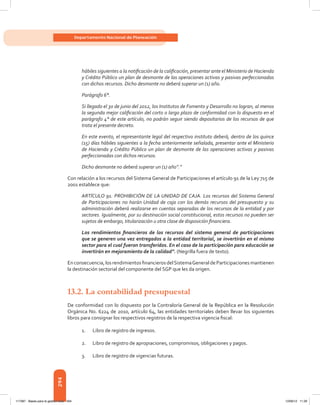 294
Departamento Nacional de Planeación
hábiles siguientes a la notificación de la calificación, presentar ante el Ministerio de Hacienda
y Crédito Público un plan de desmonte de las operaciones activas y pasivas perfeccionadas
con dichos recursos. Dicho desmonte no deberá superar un (1) año.
Parágrafo 6°.
Si llegado el 30 de junio del 2012, los Institutos de Fomento y Desarrollo no logran, al menos
la segunda mejor calificación del corto o largo plazo de conformidad con lo dispuesto en el
parágrafo 4° de este artículo, no podrán seguir siendo depositarios de los recursos de que
trata el presente decreto.
En este evento, el representante legal del respectivo instituto deberá, dentro de los quince
(15) días hábiles siguientes a la fecha anteriormente señalada, presentar ante el Ministerio
de Hacienda y Crédito Público un plan de desmonte de las operaciones activas y pasivas
perfeccionadas con dichos recursos.
Dicho desmonte no deberá superar un (1) año”.”
Con relación a los recursos del Sistema General de Participaciones el artículo 91 de la Ley 715 de
2001 establece que:
ARTÍCULO 91. PROHIBICIÓN DE LA UNIDAD DE CAJA. Los recursos del Sistema General
de Participaciones no harán Unidad de caja con los demás recursos del presupuesto y su
administración deberá realizarse en cuentas separadas de los recursos de la entidad y por
sectores. Igualmente, por su destinación social constitucional, estos recursos no pueden ser
sujetos de embargo, titularización u otra clase de disposición financiera.
Los rendimientos financieros de los recursos del sistema general de participaciones
que se generen una vez entregados a la entidad territorial, se invertirán en el mismo
sector para el cual fueron transferidos. En el caso de la participación para educación se
invertirán en mejoramiento de la calidad”. (Negrilla fuera de texto).
Enconsecuencia,losrendimientosfinancierosdelSistemaGeneraldeParticipacionesmantienen
la destinación sectorial del componente del SGP que les da origen.
13.2. La contabilidad presupuestal
De conformidad con lo dispuesto por la Contraloría General de la República en la Resolución
Orgánica No. 6224 de 2010, artículo 64, las entidades territoriales deben llevar los siguientes
libros para consignar los respectivos registros de la respectiva vigencia fiscal:
1.	 Libro de registro de ingresos.
2.	 Libro de registro de apropiaciones, compromisos, obligaciones y pagos.
3.	 Libro de registro de vigencias futuras.
117387 - Bases para la gestion todo 294 12/06/12 11:29
 