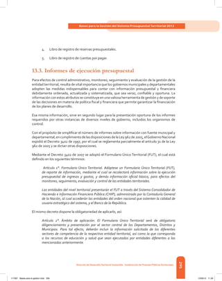 295
Bases para la Gestión del Sistema Presupuestal Territorial 2012
Dirección de DesarrolloTerritorial Sostenible - Subdirección de Finanzas PúblicasTerritoriales
4.	 Libro de registro de reservas presupuestales.
5.	 Libro de registro de cuentas por pagar.
13.3.	Informes de ejecución presupuestal
Para efectos de control administrativo, monitoreo, seguimiento y evaluación de la gestión de la
entidad territorial, resulta de vital importancia que los gobiernos municipales y departamentales
adopten las medidas indispensables para contar con información presupuestal y financiera
debidamente ordenada, actualizada y sistematizada, que sea veraz, confiable y oportuna. La
información con estos atributos se constituye en una valiosa herramienta de gestión y de soporte
de las decisiones en materia de política fiscal y financiera que permite garantizar la financiación
de los planes de desarrollo.
Esa misma información, sirve en segundo lugar para la presentación oportuna de los informes
requeridos por otras instancias de diversos niveles de gobierno, incluidos los organismos de
control.
Con el propósito de simplificar el número de informes sobre información con fuente municipal y
departamental,encumplimientodelasdisposicionesdelaLey962de2005,elGobiernoNacional
expidió el Decreto 3402 de 1997, por el cual se reglamenta parcialmente el artículo 31 de la Ley
962 de 2005 y se dictan otras disposiciones.
Mediante el Decreto 3402 de 2007 se adoptó el Formulario Único Territorial (FUT), el cual está
definido en los siguientes términos:
Artículo 1°. Formulario Único Territorial. Adóptese un Formulario Único Territorial (FUT),
de reporte de información, mediante el cual se recolectará información sobre la ejecución
presupuestal de ingresos y gastos, y demás información oficial básica, para efectos del
monitoreo, seguimiento, evaluación y control de las entidades territoriales.
Las entidades del nivel territorial presentarán el FUT a través del Sistema Consolidador de
Hacienda e Información Financiera Pública (CHIP), administrado por la Contaduría General
de la Nación, al cual accederán las entidades del orden nacional que ostenten la calidad de
usuario estratégico del sistema, y el Banco de la República.
El mismo decreto dispone la obligatoriedad de aplicarlo, así:
Artículo 2°. Ámbito de aplicación. El Formulario Único Territorial será de obligatorio
diligenciamiento y presentación por el sector central de los Departamentos, Distritos y
Municipios. Para tal efecto, deberán incluir la información solicitada de los diferentes
sectores de competencia de la respectiva entidad territorial, así como la que corresponda
a los recursos de educación y salud que sean ejecutados por entidades diferentes a las
mencionadas anteriormente.
117387 - Bases para la gestion todo 295 12/06/12 11:29
 