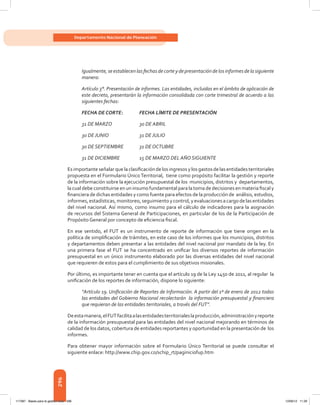 296
Departamento Nacional de Planeación
Igualmente, se establecen las fechas de corte y de presentación de los informes de la siguiente
manera:
Artículo 3°. Presentación de informes. Las entidades, incluidas en el ámbito de aplicación de
este decreto, presentarán la información consolidada con corte trimestral de acuerdo a las
siguientes fechas:
FECHA DE CORTE: 	 FECHA LÍMITE DE PRESENTACIÓN
31 DE MARZO 	 30 DE ABRIL
30 DE JUNIO 	 31 DE JULIO
30 DE SEPTIEMBRE 	 31 DE OCTUBRE
31 DE DICIEMBRE 	 15 DE MARZO DEL AÑO SIGUIENTE
Esimportanteseñalarquelaclasificación delosingresosylosgastosdelasentidadesterritoriales
propuesta en el Formulario Único Territorial,  tiene como propósito facilitar la gestión y reporte
de la información sobre la ejecución presupuestal de los  municipios, distritos y  departamentos,
la cual debe constituirse en un insumo fundamental para la toma de decisiones en materia fiscal y
financiera de dichas entidades y como fuente para efectos de la producción de  análisis, estudios,
informes,estadísticas, monitoreo, seguimiento y control, y evaluaciones a cargo de las entidades
del nivel nacional. Así mismo, como insumo para el cálculo de indicadores para la asignación
de recursos del Sistema General de Participaciones, en particular de los de la Participación de
Propósito General por concepto de eficiencia fiscal.
En ese sentido, el FUT es un instrumento de reporte de información que tiene origen en la
política de simplificación de trámites, en este caso de los informes que los municipios, distritos
y departamentos deben presentar a las entidades del nivel nacional por mandato de la ley. En
una primera fase el FUT se ha concentrado en unificar los diversos reportes de información
presupuestal en un único instrumento elaborado por las diversas entidades del nivel nacional
que requieren de estos para el cumplimiento de sus objetivos misionales.
Por último, es importante tener en cuenta que el artículo 19 de la Ley 1450 de 2011, al regular  la
unificación de los reportes de información, dispone lo siguiente:
“Artículo 19. Unificación de Reportes de Información. A partir del 1º de enero de 2012 todas
las entidades del Gobierno Nacional recolectarán la información presupuestal y financiera
que requieran de las entidades territoriales, a través del FUT”.
Deestamanera,elFUTfacilitaalasentidadesterritorialeslaproducción,administraciónyreporte
de la información presupuestal para las entidades del nivel nacional mejorando en términos de
calidad de los datos, cobertura de entidades reportantes y oportunidad en la presentación de  los
informes.
Para obtener mayor información sobre el Formulario Único Territorial se puede consultar el
siguiente enlace: http://www.chip.gov.co/schip_rt/paginiciofup.htm
117387 - Bases para la gestion todo 296 12/06/12 11:29
 