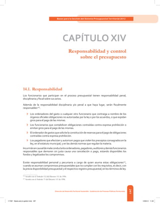 297
Bases para la Gestión del Sistema Presupuestal Territorial 2012
Dirección de DesarrolloTerritorial Sostenible - Subdirección de Finanzas PúblicasTerritoriales
CAPÍTULO XIV
Responsabilidad y control
sobre el presupuesto
14.1.	Responsabilidad
Los funcionarios que participan en el proceso presupuestal tienen responsabilidad penal,
disciplinaria y fiscal sobre sus actos.
Además de la responsabilidad disciplinaria y/o penal a que haya lugar, serán fiscalmente
responsables126
:
›	 Los ordenadores del gasto o cualquier otro funcionario que contraiga a nombre de los
órganos oficiales obligaciones no autorizadas por la ley o por los acuerdos, o que expidan
giros para el pago de las mismas.
›	 Los funcionarios que contabilicen obligaciones contraídas contra expresa prohibición o
emitan giros para el pago de las mismas.
›	 Elordenadordegastosquesolicitelaconstitucióndereservasparaelpagodeobligaciones
contraídas contra expresa prohibición.
›	 Los pagadores que efectúen y autoricen pagos que violen los preceptos consagrados en la
ley, en el estatuto municipal, y en las demás normas que regulan la materia.
Incurriránencausaldemalaconductalosordenadores,pagadores,auditoresydemásfuncionarios
responsables que demoren sin justa causa una cancelación o pago, estando disponibles los
fondos y legalizados los compromisos.
Existe responsabilidad personal y pecuniaria a cargo de quien asuma estas obligaciones127
,
cuando se asuman compromisos presupuestales que no cumplan con los requisitos, es decir, con
la previa disponibilidad presupuestal y el respectivo registro presupuestal, en los términos de ley.
126	
Acorde con el Artículo 112 del Decreto 111 de 1996.
127	
Acorde con el Artículo 71 del Decreto 111 de 1996.
117387 - Bases para la gestion todo 297 12/06/12 11:29
 