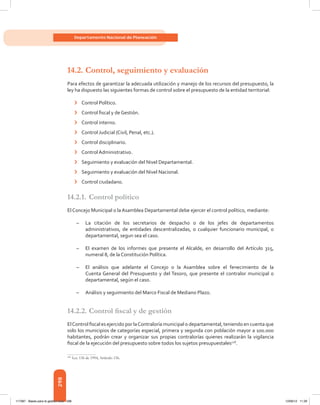298
Departamento Nacional de Planeación
14.2.	Control, seguimiento y evaluación
Para efectos de garantizar la adecuada utilización y manejo de los recursos del presupuesto, la
ley ha dispuesto las siguientes formas de control sobre el presupuesto de la entidad territorial:
›	 Control Político.
›	 Control fiscal y de Gestión.
›	 Control interno.
›	 Control Judicial (Civil, Penal, etc.).
›	 Control disciplinario.
›	 Control Administrativo.
›	 Seguimiento y evaluación del Nivel Departamental.
›	 Seguimiento y evaluación del Nivel Nacional.
›	 Control ciudadano.
14.2.1.	Control político
El Concejo Municipal o la Asamblea Departamental debe ejercer el control político, mediante:
–	 La citación de los secretarios de despacho o de los jefes de departamentos
administrativos, de entidades descentralizadas, o cualquier funcionario municipal, o
departamental, segun sea el caso.
–	 El examen de los informes que presente el Alcalde, en desarrollo del Artículo 315,
numeral 8, de la Constitución Política.
–	 El análisis que adelante el Concejo o la Asamblea sobre el fenecimiento de la
Cuenta General del Presupuesto y del Tesoro, que presente el contralor municipal o
departamental, según el caso.
–	 Análisis y seguimiento del Marco Fiscal de Mediano Plazo.
14.2.2.	Control fiscal y de gestión
ElControl fiscal es ejercido por laContraloría municipal o departamental, teniendo en cuenta que
solo los municipios de categorías especial, primera y segunda con población mayor a 100.000
habitantes, podrán crear y organizar sus propias contralorías quienes realizarán la vigilancia
fiscal de la ejecución del presupuesto sobre todos los sujetos presupuestales128
.
128	
Ley 136 de 1994, Artículo 156.
117387 - Bases para la gestion todo 298 12/06/12 11:29
 