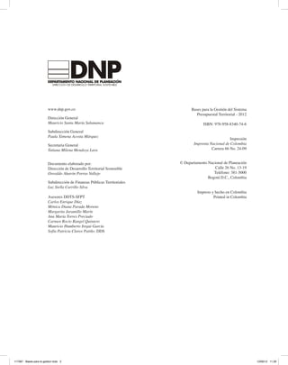 www.dnp.gov.co
Dirección General
Mauricio Santa María Salamanca
Subdirección General
Paula Ximena Acosta Márquez
Secretaria General
Tatiana Milena Mendoza Lara
Documento elaborado por:
Dirección de Desarrollo Territorial Sostenible
Oswaldo Aharón Porras Vallejo
Subdirección de Finanzas Públicas Territoriales
Luz Stella Carrillo Silva
Asesores DDTS-SFPT
Carlos Enrique Díaz
Mónica Diana Parada Moreno
Margarita Jaramillo Marín
Ana María Torres Preciado
Carmen Rocío Rangel Quintero
Mauricio Humberto Iregui García
Sofía Patricia Claros Patiño. DDS
Bases para la Gestión del Sistema
Presupuestal Territorial - 2012
ISBN: 978-958-8340-74-6
Impresión
Imprenta Nacional de Colombia
Carrera 66 No. 24-09
© Departamento Nacional de Planeación
Calle 26 No. 13-19
Teléfono: 381-5000
Bogotá D.C., Colombia
Impreso y hecho en Colombia
Printed in Colombia
117387 - Bases para la gestion todo 2 12/06/12 11:29
 