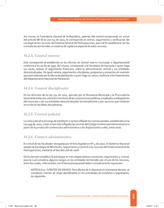 299
Bases para la Gestión del Sistema Presupuestal Territorial 2012
Dirección de DesarrolloTerritorial Sostenible - Subdirección de Finanzas PúblicasTerritoriales
Así mismo, la Contraloría General de la República, además del control excepcional, en virtud
del artículo 88 de la Ley 715 de 2001, le corresponde el control, seguimiento y verificación del
uso legal de los recursos del Sistema General de Participaciones, para tal fin establecerá con las
contralorías territoriales un sistema de vigilancia especial de estos recursos.
14.2.3.	Control interno
Este corresponde al establecido en las oficinas de control interno municipal, o departamental
conforme a la Ley 87 de 1993. Así mismo, corresponde a la Secretaría de Hacienda o quien haga
sus veces, realizar el seguimiento financiero, sobre la administración central y sus entidades
descentralizadas. De igual manera, seguimiento a los planes, programas y proyectos de inversión
que será realizado por la oficina de planeación o quien haga sus veces, conforme a los lineamientos
del Departamento Nacional de Planeación.
14.2.4.	Control disciplinario
En los términos de la Ley 734 de 2002, ejercido por la Personería Municipal y la Procuraduría
GeneraldelaNación,sobrelosmiembrosdelascorporacionespúblicas,empleadosytrabajadores
del municipio y de sus entidades descentralizadas territorialmente y por servicios que hubieren
incurrido en las faltas disciplinarias.
14.2.5.	Control judicial
La rama judicial se encarga de establecer si se han infligido las normas penales, establecidas en la
Ley 599 de 2000, o bien si han sido infligidas las normas delCódigoContenciosoAdministrativo a
partir de la jurisdicción contencioso administrativa o las disposiciones civiles, entre otras.
14.2.6.	Control administrativo
En virtud de las facultades otorgadas por el Acto legislativo N° 4 de 2007, el Gobierno Nacional
adoptó la Estrategia de Monitoreo, Seguimiento y Control a los recursos del Sistema General de
Participaciones, mediante el Decreto 028 de 2008.
Dicho decreto establece la estrategia en tres etapas básicas monitoreo, seguimiento y control,
para lo cual considera algunos riesgos en las entidades territoriales por el uso de los recursos,
entre los cuales, relacionados con el tema presupuestal deben considerarse los siguientes:
ARTÍCULO 9o
. EVENTOS DE RIESGO. Para efectos de lo dispuesto en el presente decreto, se
consideran eventos de riesgo identificables en las actividades de monitoreo o seguimiento,
los siguientes:
117387 - Bases para la gestion todo 299 12/06/12 11:29
 