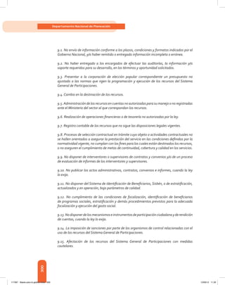 300
Departamento Nacional de Planeación
9.1. No envío de información conforme a los plazos, condiciones y formatos indicados por el
Gobierno Nacional, y/o haber remitido o entregado información incompleta o errónea.
9.2. No haber entregado a los encargados de efectuar las auditorías, la información y/o
soporte requeridos para su desarrollo, en los términos y oportunidad solicitados.
9.3. Presentar a la corporación de elección popular correspondiente un presupuesto no
ajustado a las normas que rigen la programación y ejecución de los recursos del Sistema
General de Participaciones.
9.4. Cambio en la destinación de los recursos.
9.5.Administracióndelosrecursosencuentasnoautorizadasparasumanejoonoregistradas
ante el Ministerio del sector al que correspondan los recursos.
9.6. Realización de operaciones financieras o de tesorería no autorizadas por la ley.
9.7. Registro contable de los recursos que no sigue las disposiciones legales vigentes.
9.8. Procesos de selección contractual en trámite cuyo objeto o actividades contractuales no
se hallen orientados a asegurar la prestación del servicio en las condiciones definidas por la
normatividad vigente, no cumplan con los fines para los cuales están destinados los recursos,
o no aseguren el cumplimiento de metas de continuidad, cobertura y calidad en los servicios.
9.9. No disponer de interventores o supervisores de contratos y convenios y/o de un proceso
de evaluación de informes de los interventores y supervisores.
9.10. No publicar los actos administrativos, contratos, convenios e informes, cuando la ley
lo exija.
9.11. No disponer del Sistema de Identificación de Beneficiarios, Sisbén, o de estratificación,
actualizados y en operación, bajo parámetros de calidad.
9.12. No cumplimiento de las condiciones de focalización, identificación de beneficiarios
de programas sociales, estratificación y demás procedimientos previstos para la adecuada
focalización y ejecución del gasto social.
9.13.Nodisponerdelosmecanismoseinstrumentosdeparticipaciónciudadanayderendición
de cuentas, cuando la ley lo exija.
9.14. La imposición de sanciones por parte de los organismos de control relacionadas con el
uso de los recursos del Sistema General de Participaciones.
9.15. Afectación de los recursos del Sistema General de Participaciones con medidas
cautelares.
117387 - Bases para la gestion todo 300 12/06/12 11:29
 