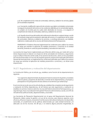 301
Bases para la Gestión del Sistema Presupuestal Territorial 2012
Dirección de DesarrolloTerritorial Sostenible - Subdirección de Finanzas PúblicasTerritoriales
9.16. No cumplimiento de las metas de continuidad, cobertura y calidad en los servicios, fijadas
por la autoridad competente.
9.17.Suscripción,modificaciónoejecucióndecontratoscuyoobjetooactividadescontractuales
no aseguren la prestación del servicio en las condiciones definidas por la normatividad vigente,
no cumplan con los fines para los cuales están destinados los recursos, o no aseguren el
cumplimiento de metas de continuidad, cobertura y calidad en los servicios.
9.18.Aquellasituaciónquedelanálisisdelainformaciónobtenidaencualquiertiempo,resulte
de inminente riesgo para la prestación adecuada del servicio, el cumplimiento de las metas
de continuidad, cobertura y calidad en los servicios, o constituya desviación, uso indebido,
ineficiente o inadecuado de los recursos del Sistema General de Participaciones.
PARÁGRAFO. El Gobierno Nacional reglamentará las condiciones para calificar los eventos
de riesgo que ameriten la aplicación de medidas preventivas o correctivas en la entidad
territorial, teniendo en cuenta las particularidades y naturaleza de cada sector.
Los eventos de riesgo fueron reglamentados por el Decreto 168 de 2009, por medio del cual se
dictan disposiciones en relación con el ejercicio de las actividades de monitoreo y seguimiento
a que se refiere el Decreto 028 de 2008, en los sectores de educación, salud y en las actividades
de inversión financiadas con recursos de propósito general y asignaciones especiales delSistema
General de Participaciones, se reglamentan las condiciones generales para calificar los eventos
de riesgo que ameritan la aplicación de medidas preventivas o correctivas, y se dictan otras
disposiciones.
14.2.7.	Seguimiento y evaluación del departamento
La Constitución Política, por el artículo 334, establece como función de los departamentos lo
siguiente:
“Los organismos departamentales de planeación harán la evaluación de gestión y resultados
sobre los planes y programas de desarrollo e inversión de los departamentos y municipios y
participarán en los presupuestos de estos últimos en los términos que señale la ley”.
EsasícomolaLey715de2001enlosartículos89y90,estableciólascompetenciasdeseguimiento
y evaluación de dichas dependencias, de tal manera que este seguimiento y evaluación se
establece en primera instancia sobre los recursos del Sistema General de Participaciones y, en
segundo lugar, hacia una evaluación de la gestión financiera administrativa y social, con el fin de
retroalimentar políticas locales, departamentales y nacionales.
Las Secretarías de Planeación Departamental con el apoyo del Departamento Nacional de
Planeación, deben evaluar la gestión y el uso de los recursos, para observar aspectos como
eficiencia, eficacia e impacto, revisando el nivel de avance de la descentralización, los desarrollos
sectoriales, el cumplimiento de las políticas determinadas por cada entidad territorial y el
adecuado uso de los recursos. De allí que, si se observa alguna presunta irregularidad, es
117387 - Bases para la gestion todo 301 12/06/12 11:29
 