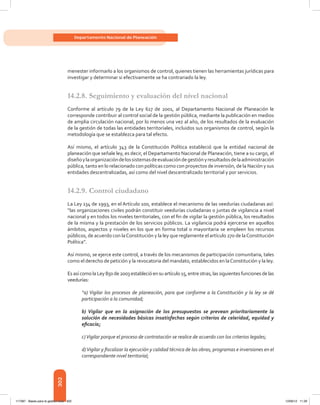 302
Departamento Nacional de Planeación
menester informarlo a los organismos de control, quienes tienen las herramientas jurídicas para
investigar y determinar si efectivamente se ha contrariado la ley.
14.2.8.	Seguimiento y evaluación del nivel nacional
Conforme al artículo 79 de la Ley 617 de 2001, al Departamento Nacional de Planeación le
corresponde contribuir al control social de la gestión pública, mediante la publicación en medios
de amplia circulación nacional, por lo menos una vez al año, de los resultados de la evaluación
de la gestión de todas las entidades territoriales, incluidos sus organismos de control, según la
metodología que se establezca para tal efecto.
Así mismo, el artículo 343 de la Constitución Política estableció que la entidad nacional de
planeación que señale ley, es decir, el Departamento Nacional de Planeación, tiene a su cargo, el
diseñoylaorganizacióndelossistemasdeevaluacióndegestiónyresultadosdelaadministración
pública, tanto en lo relacionado con políticas como con proyectos de inversión, de la Nación y sus
entidades descentralizadas, así como del nivel descentralizado territorial y por servicios.
14.2.9.	Control ciudadano
La Ley 134 de 1993, en el Artículo 100, establece el mecanismo de las veedurías ciudadanas así:
“las organizaciones civiles podrán constituir veedurías ciudadanas o juntas de vigilancia a nivel
nacional y en todos los niveles territoriales, con el fin de vigilar la gestión pública, los resultados
de la misma y la prestación de los servicios públicos. La vigilancia podrá ejercerse en aquellos
ámbitos, aspectos y niveles en los que en forma total o mayoritaria se empleen los recursos
públicos, de acuerdo con laConstitución y la ley que reglamente el artículo 270 de laConstitución
Política”.
Así mismo, se ejerce este control, a través de los mecanismos de participación comunitaria, tales
como el derecho de petición y la revocatoria del mandato, establecidos en laConstitución y la ley.
Esasícomo laLey 850de2003estableció ensuartículo15,entreotras,lassiguientesfunciones delas
veedurías:
“a) Vigilar los procesos de planeación, para que conforme a la Constitución y la ley se dé
participación a la comunidad;
b) Vigilar que en la asignación de los presupuestos se prevean prioritariamente la
solución de necesidades básicas insatisfechas según criterios de celeridad, equidad y
eficacia;
c)Vigilar porque el proceso de contratación se realice de acuerdo con los criterios legales;
d)Vigilar y fiscalizar la ejecución y calidad técnica de las obras, programas e inversiones en el
correspondiente nivel territorial;
117387 - Bases para la gestion todo 302 12/06/12 11:29
 