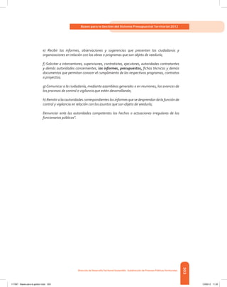 303
Bases para la Gestión del Sistema Presupuestal Territorial 2012
Dirección de DesarrolloTerritorial Sostenible - Subdirección de Finanzas PúblicasTerritoriales
e) Recibir los informes, observaciones y sugerencias que presenten los ciudadanos y
organizaciones en relación con las obras o programas que son objeto de veeduría;
f) Solicitar a interventores, supervisores, contratistas, ejecutores, autoridades contratantes
y demás autoridades concernientes, los informes, presupuestos, fichas técnicas y demás
documentos que permitan conocer el cumplimiento de los respectivos programas, contratos
o proyectos;
g) Comunicar a la ciudadanía, mediante asambleas generales o en reuniones, los avances de
los procesos de control o vigilancia que estén desarrollando;
h) Remitir a las autoridades correspondientes los informes que se desprendan de la función de
control y vigilancia en relación con los asuntos que son objeto de veeduría;
Denunciar ante las autoridades competentes los hechos o actuaciones irregulares de los
funcionarios públicos”.
117387 - Bases para la gestion todo 303 12/06/12 11:29
 