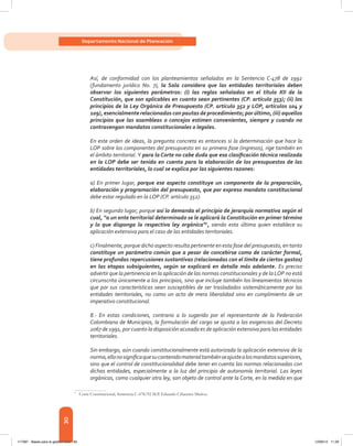 30
Departamento Nacional de Planeación
Así, de conformidad con los planteamientos señalados en la Sentencia C-478 de 1992
(fundamento jurídico No. 7), la Sala considera que las entidades territoriales deben
observar los siguientes parámetros: (i) las reglas señaladas en el título XII de la
Constitución, que son aplicables en cuanto sean pertinentes (CP. artículo 353); (ii) los
principios de la Ley Orgánica de Presupuesto (CP. artículo 352 y LOP, artículos 104 y
109), esencialmente relacionados con pautas de procedimiento; por último, (iii) aquellos
principios que las asambleas o concejos estimen convenientes, siempre y cuando no
contravengan mandatos constitucionales o legales.
En este orden de ideas, la pregunta concreta es entonces si la determinación que hace la
LOP sobre los componentes del presupuesto en su primera fase (ingresos), rige también en
el ámbito territorial. Y para la Corte no cabe duda que esa clasificación técnica realizada
en la LOP debe ser tenida en cuenta para la elaboración de los presupuestos de las
entidades territoriales, lo cual se explica por las siguientes razones:
a) En primer lugar, porque ese aspecto constituye un componente de la preparación,
elaboración y programación del presupuesto, que por expreso mandato constitucional
debe estar regulado en la LOP (CP. artículo 352).
b) En segundo lugar, porque así lo demanda el principio de jerarquía normativa según el
cual, “a un ente territorial determinado se le aplicará la Constitución en primer término
y lo que disponga la respectiva ley orgánica”7
, siendo esta última quien establece su
aplicación extensiva para el caso de las entidades territoriales.
c) Finalmente, porque dicho aspecto resulta pertinente en esta fase del presupuesto, en tanto
constituye un parámetro común que a pesar de concebirse como de carácter formal,
tiene profundas repercusiones sustantivas (relacionadas con el límite de ciertos gastos)
en las etapas subsiguientes, según se explicará en detalle más adelante. Es preciso
advertir que la pertinencia en la aplicación de las normas constitucionales y de la LOP no está
circunscrita únicamente a los principios, sino que incluye también los lineamientos técnicos
que por sus características sean susceptibles de ser trasladados sistemáticamente por las
entidades territoriales, no como un acto de mera liberalidad sino en cumplimiento de un
imperativo constitucional.
8.- En estas condiciones, contrario a lo sugerido por el representante de la Federación
Colombiana de Municipios, la formulación del cargo se ajusta a las exigencias del Decreto
2067 de 1991, por cuanto la disposición acusada es de aplicación extensiva para las entidades
territoriales.
Sin embargo, aún cuando constitucionalmente está autorizada la aplicación extensiva de la
norma,ellonosignificaquesucontenidomaterialtambiénseajustealosmandatossuperiores,
sino que el control de constitucionalidad debe tener en cuenta las normas relacionadas con
dichas entidades, especialmente a la luz del principio de autonomía territorial. Las leyes
orgánicas, como cualquier otra ley, son objeto de control ante la Corte, en la medida en que
7	
Corte Constitucional, Sentencia C-478/92 M.P. Eduardo Cifuentes Muñoz.
117387 - Bases para la gestion todo 30 12/06/12 11:29
 
