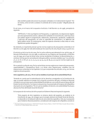 31
Bases para la Gestión del Sistema Presupuestal Territorial 2012
Dirección de DesarrolloTerritorial Sostenible - Subdirección de Finanzas PúblicasTerritoriales
ellas también pueden desconocer los preceptos señalados en el ordenamiento Superior8
. Por
tal motivo, entra la Corte a analizar el contenido de la norma acusada.” (Negrilla fuera de
texto).
Es así como, en el marco de lo expuesto el artículo 2º del Decreto 111 de 1996, preceptúa lo
siguiente:
“ARTÍCULO 2º. Esta Ley Orgánica de Presupuesto, su reglamento, las disposiciones legales
que esta expresamente autorice, además de lo señalado en la Constitución, serán las únicas
que podrán regular la programación, elaboración, presentación, aprobación, modificación
y ejecución del presupuesto, así como la capacidad de contratación y la definición del
gasto público social. En consecuencia, todos los aspectos atinentes a estas áreas en otras
legislaciones quedan derogados.”
No obstante, es importante precisar que las normas orgánicas de presupuesto contenidas en el
Decreto 111 de 1996, han sido adicionadas por las Leyes 617 de 2000, 819 de 2003 y 1473 de 2011
El artículo 95 de la Ley 617 de 2000, Por la cual se reforma parcialmente la Ley 136 de 1994, el
Decreto Extraordinario 1222 de 1986, se adiciona la Ley Orgánica de Presupuesto, el Decreto
1421 de 1993, por el que se dictan otras normas tendientes a fortalecer la descentralización, y
se dictan normas para la racionalización del gasto público nacional, establece que “Los artículos
3º, 4º, 5º, 6º, 7º, 8º, 9º, 10, 11, 13, 14, 52, 53, 54, 55, 56, 89, 91, 92 y 93 son normas orgánicas de
presupuesto.
PorsupartelaLey819de2003,Porlacualsedictannormasorgánicasenmateriadepresupuesto,
responsabilidad y transparencia fiscal y se dictan otras disposiciones, establece que las
disposiciones contenidas en los Capítulos I y II, que comprenden los artículos 1 al 13, son normas
orgánicas de presupuesto.
Acto Legislativo 3 de 2011, Por el cual se establece el principio de la sostenibilidad fiscal.
Teniendo en cuenta que la materialización de los derechos consagrados en la Constitución de
1991 no puede realizarse al margen de la situación económica del país, el Gobierno Nacional
considera como principio que la sostenibilidad fiscal debe ser una condición para el desarrollo del
Estado Social de Derecho.Con base en esta premisa, fue presentado alCongreso de la República
el proyecto de acto legislativo “Por el cual se establece el derecho a la sostenibilidad fiscal para
alcanzar los fines del Estado Social de Derecho”
En la exposición de motivos de dicho proyecto el Gobierno Nacional expresó lo siguiente:
“Este proyecto de Acto Legislativo se enmarca dentro del propósito, ya evidente en la
Constitución de 1991, de conseguir que el concepto abstracto de Estado Social de Derecho,
se desarrolle en la realización efectiva de varios derechos específicos. Esta vez, la propuesta
que el Gobierno Nacional presenta a consideración del Congreso de la República consiste en
8	
Cfr. Corte Constitucional, Sentencias C-490/94 M. P. Eduardo Cifuentes Muñoz, C-442/01 M. P. Marco Gerardo Monroy Cabra y
C-892/02 M. P. Alfredo Beltrán Sierra, entre otras.
117387 - Bases para la gestion todo 31 12/06/12 11:29
 