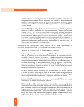 32
Departamento Nacional de Planeación
adoptar un derecho que contribuye a proteger a todos los demás y a darles continuidad bajo
las diferentes condiciones que enfrente la economía para atender sus deberes sociales. De
este derecho se deriva el deber de todas las ramas y órganos del poder público para que sus
decisiones sean acordes con la sostenibilidad fiscal para realizar los propósitos del Estado
Social de Derecho.
La sostenibilidad fiscal es importante para el progreso económico y social de un país en la
medida en que el sector público busca que, ante una determinada y limitada capacidad para
recaudar ingresos y para acceder a recursos de financiamiento, la política de gasto pueda
mantenerse o sostenerse en el tiempo, de manera que en el mediano y en el largo plazo se
logren importantes objetivos públicos, como la reducción de la pobreza y la desigualdad
y la equidad intergeneracional, y un crecimiento económico estable. En otras palabras, el
Gobierno protege la sostenibilidad fiscal cuando la senda de gasto que adopta en el presente
no socava su capacidad para seguir gastando en la promoción de los derechos sociales y en
los demás objetivos del Estado en el mediano plazo.”
El 3 de julio de 2011 fue promulgado el acto Legislativo 3 de 2011, Por el cual se establece el
principio de la sostenibilidad fiscal. Este acto legislativo dispone lo siguiente:
“ARTÍCULO 1º. El artículo 334 de la Constitución Política quedará así:
La dirección general de la economía estará a cargo del Estado. Este intervendrá, por mandato
de la ley, en la explotación de los recursos naturales, en el uso del suelo, en la producción,
distribución, utilización y consumo de los bienes, y en los servicios públicos y privados, para
racionalizar la economía con el fin de conseguir en el plano nacional y territorial, en un
marco de sostenibilidad fiscal, el mejoramiento de la calidad de vida de los habitantes, la
distribución equitativa de las oportunidades y los beneficios del desarrollo y la preservación
de un ambiente sano. Dicho marco de sostenibilidad fiscal deberá fungir como instrumento
para alcanzar de manera progresiva los objetivos del Estado Social de Derecho. En cualquier
caso el gasto público social será prioritario.
El Estado, de manera especial, intervendrá para dar pleno empleo a los recursos humanos
y asegurar, de manera progresiva, que todas las personas, en particular las de menores
ingresos, tengan acceso efectivo al conjunto de los bienes y servicios básicos.También para
promover la productividad y competitividad y el desarrollo armónico de las regiones.
La sostenibilidad fiscal debe orientar a las Ramas y Órganos del Poder Público, dentro de sus
competencias, en un marco de colaboración armónica.
El Procurador General de la Nación o uno de los Ministros del Gobierno, una vez proferida la
sentencia por cualquiera de las máximas corporaciones judiciales, podrán solicitar la apertura
de un Incidente de Impacto Fiscal, cuyo trámite será obligatorio.Se oirán las explicaciones de
los proponentes sobre las consecuencias de la sentencia en las finanzas públicas, así como el
plan concreto para su cumplimiento y se decidirá si procede modular, modificar o diferir los
efectos de la misma, con el objeto de evitar alteraciones serias de la sostenibilidad fiscal. En
ningún caso se afectará el núcleo esencial de los derechos fundamentales.
117387 - Bases para la gestion todo 32 12/06/12 11:29
 