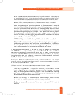 33
Bases para la Gestión del Sistema Presupuestal Territorial 2012
Dirección de DesarrolloTerritorial Sostenible - Subdirección de Finanzas PúblicasTerritoriales
PARÁGRAFO. Al interpretar el presente artículo, bajo ninguna circunstancia, autoridad alguna
de naturaleza administrativa, legislativa o judicial, podrá invocar la sostenibilidad fiscal para
menoscabar los derechos fundamentales, restringir su alcance o negar su protección efectiva.
ARTÍCULO 2º. El primer inciso del artículo 339 de la Constitución Política quedará así:
Habrá un Plan Nacional de Desarrollo conformado por una parte general y un plan de
inversiones de las entidades públicas del orden nacional. En la parte general se señalarán los
propósitos y objetivos nacionales de largo plazo, las metas y prioridades de la acción estatal
a mediano plazo y las estrategias y orientaciones generales de la política económica, social
y ambiental que serán adoptadas por el Gobierno. El plan de inversiones públicas contendrá
los presupuestos plurianuales de los principales programas y proyectos de inversión pública
nacional y la especificación de los recursos financieros requeridos para su ejecución, dentro de
un marco que garantice la sostenibilidad fiscal.
ARTÍCULO 3º. El primer inciso del artículo 346 de la Constitución Política quedará así:
El Gobierno formulará anualmente el presupuesto de rentas y ley de apropiaciones, que será
presentado al Congreso dentro de los primeros diez días de cada legislatura. El presupuesto
de rentas y ley de apropiaciones deberá elaborarse, presentarse y aprobarse dentro de un
marco de sostenibilidad fiscal y corresponder al Plan Nacional de Desarrollo.”
En desarrollo del Acto Legislativo 03 de 2011, por el cual se establece el principio de la
sostenibilidad fiscal, fue expedida la Ley 1473 de 2011, “Por medio de la cual se establece
una regla fiscal y se dictan otras disposiciones”, la cual tiene por objeto “expedir normas que
garanticen la sostenibilidad de largo plazo de las finanzas públicas y contribuyan a la estabilidad
macroeconómica del país.” Cabe señalar que el artículo 16 de esta ley dispone que “Los artículos
4º, 7º, 8º, 9º, 10 y 15, son normas orgánicas.”
Por otra parte, el artículo 2 de dicha ley, circunscribe su ámbito de aplicación  a las “cuentas
fiscales delGobierno NacionalCentral, de acuerdo con la metodología que para tal efecto defina
el Consejo Superior de Política Fiscal - Confis.”
Entre otros aspectos la Ley de la regla fiscal desarrolla los siguientes aspectos:
“ARTÍCULO 4º. COHERENCIA. La regla fiscal se materializa a través del Marco Fiscal de
Mediano Plazo. El Plan de Inversiones del Proyecto de Ley del Plan Nacional de Desarrollo, el
Marco deGasto de Mediano Plazo, El Plan Financiero, el PlanOperativoAnual de Inversiones
y el Proyecto de Ley de PresupuestoGeneral de la Nación, deben ser consistentes con la regla
fiscal, contenida en el Marco Fiscal de Mediano Plazo.
ARTÍCULO 5º. REGLA FISCAL. El gasto estructural no podrá superar al ingreso estructural,
en un monto que exceda la meta anual de balance estructural establecido.
El déficit estructural del Gobierno Nacional Central no será mayor a 1% del PIB a partir del
año 2022.
117387 - Bases para la gestion todo 33 12/06/12 11:29
 