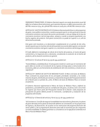 34
Departamento Nacional de Planeación
PARÁGRAFO TRANSITORIO. El Gobierno Nacional seguirá una senda decreciente anual del
déficit en el balance fiscal estructural, que le permita alcanzar un déficit estructural de 2,3%
del PIB o menos en 2014, de 1.9% del PIB o menos en 2018 y de 1.0% del PIB o menos en 2022.
ARTÍCULO6º.GASTOCONTRACÍCLICO.ElGobiernoNacionalpodrállevaracaboprogramas
de gasto, como política contracíclica, cuando se proyecte que en un año particular la tasa de
crecimiento económico real estará dos puntos porcentuales o más por debajo de la tasa de
crecimiento económico real de largo plazo, siempre y cuando se proyecte igualmente una
brecha negativa del producto. Este gasto contracíclico no puede ser superior a un 20% de
dicha brecha estimada.
Este gasto será transitorio y se desmontará completamente en un período de dos años,
siendo requisito que en el primer año de dicho período la economía debe registrar una tasa de
crecimiento económico real igual o superior a su crecimiento económico real de largo plazo.
El Confis definirá la metodología de cálculo de la brecha del producto, el monto del gasto
contracíclico y la trayectoria de su desmonte, considerando la evolución de la brecha del
producto y de la situación económica en general.
ARTÍCULO 7º. El artículo 8º de la Ley 179 de 1994 quedará así:
“Sostenibilidad y estabilidad fiscal. El presupuesto tendrá en cuenta que el crecimiento del
gasto debe ser acorde con la evolución de los ingresos de largo plazo a estructurales de la
economía y debe ser una herramienta de estabilización del ciclo económico, a través de una
regla fiscal”.
ARTÍCULO 8º. MARCO DE GASTO DE MEDIANO PLAZO. El Marco de Gasto de Mediano
Plazo contendrá las proyecciones de las principales prioridades sectoriales y los niveles
máximos de gasto, distribuidos por sectores y componentes de gasto del PresupuestoGeneral
de la Nación para un período de 4 años. El Marco de Gasto de Mediano Plazo se revisará
anualmente.
El Gobierno Nacional reglamentará el Marco de Gasto de Mediano Plazo y definirá los
parámetros y procedimientos para la cuantificación del gasto y la forma como concurrirán
los órganos que hacen parte del Presupuesto General de la Nación. Cada propuesta de
presupuesto de gastos deberá proveer la motivación, cuantificación y evaluación de los
programas allí incluidos.
ARTÍCULO 9º. El literal d) del artículo 3º de la Ley 152 de 1994 quedará así:
“d)Consistencia.Conelfindeasegurarlaestabilidadmacroeconómicayfinanciera,losplanes
de gasto derivados de las planes de desarrollo deberán ser consistentes con las proyecciones
de ingresos y de financiación, de acuerdo con las restricciones del programa financiero del
sector público y de la programación financiera para toda la economía que sea congruente
con dicha estabilidad.Se deberá garantizar su consistencia con la regla fiscal contenida en el
Marco Fiscal de Mediano Plazo”.
117387 - Bases para la gestion todo 34 12/06/12 11:29
 