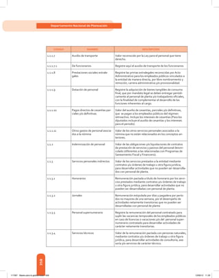 358
Departamento Nacional de Planeación
CÓDIGO NOMBRE DESCRIPCIÓN
1.1.1.7 Auxilio de transporte Valor reconocido por la Ley para el personal que tiene
derecho.
1.1.1.7.1 De funcionarios Registre aquí el auxilio de transporte de los funcionarios
1.1.1.8 Prestaciones sociales extrale-
gales
Registre las primas extralegales reconocidas por Acto
Administrativo para los empleados públicos vinculados a
la entidad de manera directa, por libre nombramiento y
remoción, carrera administrativa y/o provisionalidad.
1.1.1.9 Dotación de personal Registre la adquisición de bienes tangibles de consumo
final, que por mandato legal se deben entregar periódi-
camente al personal de planta y/o trabajadores oficiales,
con la finalidad de complementar el desarrollo de las
funciones inherentes al cargo.
1.1.1.10 Pagos directos de cesantías par-
ciales y/o definitivas
Valor del auxilio de cesantías, parciales y/o definitivas,
que  se pagan a los empleados públicos del régimen
retroactivo. Incluye los intereses de cesantías (Para los
diputados incluye el auxilio de cesantías y los intereses
para el periodo).
1.1.1.11 Otros gastos de personal asocia-
dos a la nómina
Valor de los otros servicios personales asociados a la
nómina que no están relacionados en los conceptos an-
teriores.
1.1.2 Indemnización de personal Valor de las obligaciones y/o liquidaciones de contratos
de prestación de servicios y pasivos del personal desvin-
culado (diferentes a las relacionadas con Programas de
Saneamiento Fiscal y Financiero).
1.1.3 Servicios personales indirectos Valor de los servicios prestados a la entidad mediante
contratos y/u órdenes de trabajo u otra figura jurídica,
para desarrollar actividades que no pueden ser desarrolla-
dos con personal de planta.
1.1.3.1 Honorarios Remuneración pactada a título de honorario por los servi-
cios prestados mediante contratos y/u órdenes de trabajo
u otra figura jurídica, para desarrollar actividades que no
pueden ser desarrolladas con personal de planta.
1.1.3.2 Jornales Remuneración estipulada por días y pagadera por perío-
dos no mayores de una semana, por el desempeño de
actividades netamente transitorias que no pueden ser
desarrolladas con personal de planta
1.1.3.3 Personal supernumerario Registre la remuneración del personal contratado para
suplir las vacancias temporales de los empleados públicos
en caso de licencias o vacaciones y/o del  personal super-
numerario contratado para desarrollar actividades de
carácter netamente transitorias.
1.1.3.4 Servicios técnicos Valor de la remuneración pactada con personas naturales,
mediante contratos y/u órdenes de trabajo u otra figura
jurídica, para desarrollar actividades de consultoría, ase-
soría y/o servicios de carácter técnico.
117387 - Bases para la gestion todo 358 12/06/12 11:29
 