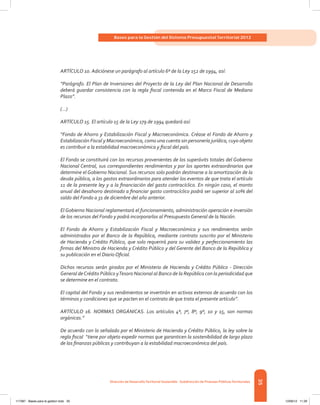 35
Bases para la Gestión del Sistema Presupuestal Territorial 2012
Dirección de DesarrolloTerritorial Sostenible - Subdirección de Finanzas PúblicasTerritoriales
ARTÍCULO 10. Adiciónese un parágrafo al artículo 6º de la Ley 152 de 1994, así:
“Parágrafo. El Plan de Inversiones del Proyecto de la Ley del Plan Nacional de Desarrollo
deberá guardar consistencia con la regla fiscal contenida en el Marco Fiscal de Mediano
Plazo”.
(…)
ARTÍCULO 15. El artículo 15 de la Ley 179 de 1994 quedará así:
“Fondo de Ahorro y Estabilización Fiscal y Macroeconómica. Créase el Fondo de Ahorro y
Estabilización Fiscal y Macroeconómica, como una cuenta sin personería jurídica, cuyo objeto
es contribuir a la estabilidad macroeconómica y fiscal del país.
El Fondo se constituirá con los recursos provenientes de los superávits totales del Gobierno
Nacional Central, sus correspondientes rendimientos y por los aportes extraordinarios que
determine el Gobierno Nacional. Sus recursos solo podrán destinarse a la amortización de la
deuda pública, a los gastos extraordinarios para atender los eventos de que trata el artículo
11 de la presente ley y a la financiación del gasto contracíclico. En ningún caso, el monto
anual del desahorro destinado a financiar gasto contracíclico podrá ser superior al 10% del
saldo del Fondo a 31 de diciembre del año anterior.
El Gobierno Nacional reglamentará el funcionamiento, administración operación e inversión
de los recursos del Fondo y podrá incorporarlos al Presupuesto General de la Nación.
El Fondo de Ahorro y Estabilización Fiscal y Macroeconómica y sus rendimientos serán
administrados por el Banco de la República, mediante contrato suscrito por el Ministerio
de Hacienda y Crédito Público, que solo requerirá para su validez y perfeccionamiento las
firmas del Ministro de Hacienda y Crédito Público y del Gerente del Banco de la República y
su publicación en el Diario Oficial.
Dichos recursos serán girados por el Ministerio de Hacienda y Crédito Público - Dirección
General deCrédito Público yTesoro Nacional al Banco de la República con la periodicidad que
se determine en el contrato.
El capital del Fondo y sus rendimientos se invertirán en activos externos de acuerdo con los
términos y condiciones que se pacten en el contrato de que trata el presente artículo”.
ARTÍCULO 16. NORMAS ORGÁNICAS. Los artículos 4º, 7º, 8º, 9º, 10 y 15, son normas
orgánicas.”
De acuerdo con lo señalado por el Ministerio de Hacienda y Crédito Público, la ley sobre la
regla fiscal “tiene por objeto expedir normas que garanticen la sostenibilidad de largo plazo
de las finanzas públicas y contribuyan a la estabilidad macroeconómica del país.
117387 - Bases para la gestion todo 35 12/06/12 11:29
 