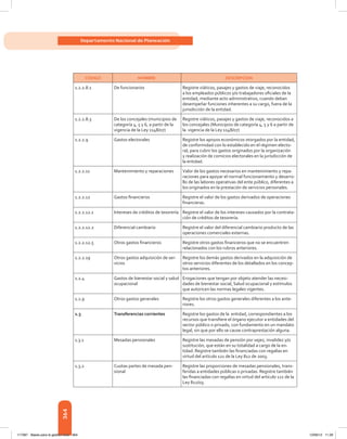 364
Departamento Nacional de Planeación
CÓDIGO NOMBRE DESCRIPCIÓN
1.2.2.8.1 De funcionarios Registre viáticos, pasajes y gastos de viaje, reconocidos
a los empleados públicos y/o trabajadores oficiales de la
entidad, mediante acto administrativo, cuando deban
desempeñar funciones inherentes a su cargo, fuera de la
jurisdicción de la entidad.
1.2.2.8.3 De los concejales (municipios de
categoría 4, 5 y 6, a partir de la
vigencia de la Ley 1148/07)
Registre viáticos, pasajes y gastos de viaje, reconocidos a
los concejales (Municipios de categoría 4, 5 y 6 a partir de
la  vigencia de la Ley 1148/07)
1.2.2.9 Gastos electorales Registre los apoyos económicos otorgados por la entidad,
de conformidad con lo establecido en el régimen electo-
ral, para cubrir los gastos originados por la organización
y realización de comicios electorales en la jurisdicción de
la entidad.
1.2.2.11 Mantenimiento y reparaciones Valor de los gastos necesarios en mantenimiento y repa-
raciones para apoyar el normal funcionamiento y desarro-
llo de las labores operativas del ente público, diferentes a
los originados en la prestación de servicios personales.
1.2.2.12 Gastos financieros Registre el valor de los gastos derivados de operaciones
financieras.
1.2.2.12.1 Intereses de créditos de tesorería Registre el valor de los intereses causados por la contrata-
ción de créditos de tesorería.
1.2.2.12.2 Diferencial cambiario Registre el valor del diferencial cambiario producto de las
operaciones comerciales externas.
1.2.2.12.5 Otros gastos financieros Registre otros gastos financieros que no se encuentren
relacionados con los rubros anteriores.
1.2.2.19 Otros gastos adquisición de ser-
vicios
Registre los demás gastos derivados en la adquisición de
otros servicios diferentes de los detallados en los concep-
tos anteriores.
1.2.4 Gastos de bienestar social y salud
ocupacional
Erogaciones que tengan por objeto atender las necesi-
dades de bienestar social, Salud ocupacional y estímulos
que autoricen las normas legales vigentes.
1.2.9 Otros gastos generales Registre los otros gastos generales diferentes a los ante-
riores.
1.3 Transferencias corrientes Registre los gastos de la entidad, correspondientes a los
recursos que transfiere el órgano ejecutor a entidades del
sector público o privado, con fundamento en un mandato
legal, sin que por ello se cause contraprestación alguna.
1.3.1 Mesadas pensionales Registre las mesadas de pensión por vejez, invalidez y/o
sustitución, que están en su totalidad a cargo de la en-
tidad. Registre también las financiadas con regalías en
virtud del artículo 121 de la Ley 812 de 2003.
1.3.2 Cuotas partes de mesada pen-
sional
Registre las proporciones de mesadas pensionales, trans-
feridas a entidades públicas o privadas. Registre también
las financiadas con regalías en virtud del artículo 121 de la
Ley 812/03.
117387 - Bases para la gestion todo 364 12/06/12 11:29
 