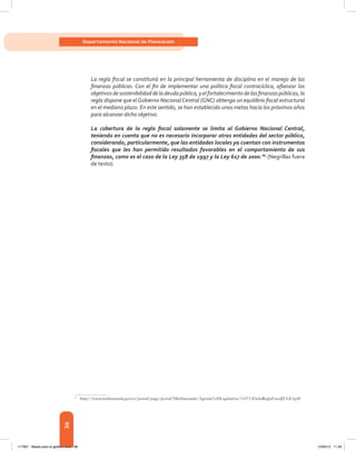 36
Departamento Nacional de Planeación
La regla fiscal se constituirá en la principal herramienta de disciplina en el manejo de las
finanzas públicas. Con el fin de implementar una política fiscal contracíclica, afianzar los
objetivosdesostenibilidaddeladeudapública,yelfortalecimientodelasfinanzaspúblicas,la
regla dispone que el Gobierno Nacional Central (GNC) obtenga un equilibrio fiscal estructural
en el mediano plazo. En este sentido, se han establecido unas metas hacia los próximos años
para alcanzar dicho objetivo.
La cobertura de la regla fiscal solamente se limita al Gobierno Nacional Central,
teniendo en cuenta que no es necesario incorporar otras entidades del sector público,
considerando, particularmente, que las entidades locales ya cuentan con instrumentos
fiscales que les han permitido resultados favorables en el comportamiento de sus
finanzas, como es el caso de la Ley 358 de 1997 y la Ley 617 de 2000.”9
(Negrillas fuera
de texto).
9	
http://www.minhacienda.gov.co/portal/page/portal/MinHacienda/Agenda%20Legislativa/110711FichaReglaFiscalJULIO.pdf
117387 - Bases para la gestion todo 36 12/06/12 11:29
 