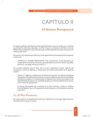 37
Bases para la Gestión del Sistema Presupuestal Territorial 2012
Dirección de DesarrolloTerritorial Sostenible - Subdirección de Finanzas PúblicasTerritoriales
CAPÍTULO II
El Sistema Presupuestal
Un aspecto significativo del régimen presupuestal colombiano, es que se concibe como un sistema
que articula tres elementos esenciales: (i) el Plan Financiero (componente del Marco Fiscal de
Mediano Plazo establecido en la Ley 819 de 2003), (ii) el PlanOperativoAnual de Inversiones, y (iii)
el Presupuesto anual.
De acuerdo con lo dispuesto por el Decreto 111 de 1996 elSistema Presupuestal tiene la siguiente
composición:
“ARTÍCULO 6º. SISTEMA PRESUPUESTAL. Está constituido por un plan financiero, por
un plan operativo anual de inversiones y por el presupuesto anual de la Nación (Ley 38/89,
artículo 3º., Ley 179/94, artículo 55, inciso 5º.).”
Por su parte el Decreto 4730 de 2005, “por el cual se reglamentan normas orgánicas del
presupuesto”, define los objetivos y conformación del Sistema presupuestal de la siguiente
manera:
“Artículo 2°. Objetivos y Conformación del Sistema Presupuestal. Son objetivos del Sistema
Presupuestal:Elequilibrioentrelosingresosylosgastospúblicosquepermitalasostenibilidad
de las finanzas públicas en el mediano plazo; la asignación de los recursos de acuerdo con las
disponibilidades de ingresos y las prioridades de gasto y la utilización eficiente de los recursos
en un contexto de transparencia.
El Sistema Presupuestal está constituido por el Plan Financiero, incluido en el Marco
Fiscal de Mediano Plazo; el Presupuesto Anual de la Nación y el Plan Operativo Anual de
Inversiones.”
2.1.	El Plan Financiero
De conformidad con lo establecido por el artículo 7º del Decreto 111 de 1996, el plan financiero
está definido de la siguiente manera:
117387 - Bases para la gestion todo 37 12/06/12 11:29
 