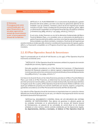 38
Departamento Nacional de Planeación
ARTÍCULO 7º. EL PLAN FINANCIERO. Es un instrumento de planificación y gestión
financiera del sector público, que tiene como base las operaciones efectivas de las
entidades cuyo eje cambiario, monetario y fiscal sea de tal magnitud que amerite
incluirlas en el plan.Tomen consideración las previsiones de ingresos, gastos, déficit
y su financiación compatibles con el ProgramaAnual deCaja y las políticas cambiaria
y monetaria (Ley 38/89, artículo 4º. Ley 179/94, artículo 55, inciso 5º.).
Es así como, el plan financiero es uno de los elementos fundamentales del Marco
Fiscal de Mediano Plazo, y es concebido como un instrumento de planificación y
gestión financiera del sector público, que tiene como base las operaciones efectivas
de las entidades cuyo efecto cambiario, monetario y fiscal sea de tal magnitud que
amerite incluirlas en el plan para ello, tomará en consideración las previsiones de ingresos, gastos,
déficit y su financiación compatibles con el Programa Anual de Caja y las políticas cambiaria y
monetaria.
2.2.	El Plan Operativo Anual de Inversiones
Según lo preceptuado por el artículo 8º del Decreto 111 de 1996, el Plan Operativo Anual de
Inversiones se entiende como:
“ARTÍCULO 8º. El Plan Operativo Anual de Inversiones señalará los proyectos de inversión
clasificados por sectores, órganos y programas.
Este plan guardará concordancia con el Plan Nacional de Inversiones. El Departamento
Nacional de Planeación preparará un informe regional y departamental del presupuesto
inversiónparadiscusiónenlascomisioneseconómicasdeSenadoyCámaradeRepresentantes
(Ley 38/89 artículo 5º. Ley 179/94, artículo 2º.).”
Con base en la situación fiscal y en las metas financieras previstas en el Marco Fiscal de Mediano
Plazo y por ende en el Plan Financiero, se determinan los recursos para inversión, los cuales
permitenpriorizarlainversiónpública,acordeconelplandedesarrollo,haciendoespecialénfasis
en el gasto social. Por su parte, el Plan Operativo Anual de Inversiones (POAI) es definido como
aquel que señalará los proyectos de inversión clasificados por sectores, órganos y programas,
guardando concordancia con el Plan Plurianual de Inversiones del Plan de Desarrollo.
Con relación al Plan Operativo Anual de Inversiones es importante tener en cuenta los criterios
definidos por el artículo 89 de la Ley 715 de 2001, con relación a la programación de los recursos
del Sistema General de Participaciones:
“ARTÍCULO 89. SEGUIMIENTO Y CONTROL FISCAL DE LOS RECURSOS DEL SISTEMA
GENERAL DE PARTICIPACIONES. Para efectos de garantizar la eficiente gestión de
las entidades territoriales en la administración de los recursos del Sistema General
de Participaciones, sin perjuicio de las actividades de control fiscal en los términos
señalados en otras normas y demás controles establecidos por las disposiciones legales,
los departamentos, distritos y municipios, al elaborar el Plan Operativo Anual de
El Sistema
Presupuestal está
constituido por un
plan ﬁnanciero, por
un plan operativo
anual de inversiones
y por el presupuesto
anual de la Nación
117387 - Bases para la gestion todo 38 12/06/12 11:29
 