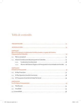 Tabla de contenido
Presentación .  .  .  .  .  .  .  .  .  .  .  .  .  .  .  .  .  .  .  .  .  .  .  .  .  .  .  .  .  .  .  .  .  .  .  .  .  .  .  .  .  .  .  .  .  .  .  .  .  .  .  .  .  .  .  .  .  .  .  . 	11
Introducción .  .  .  .  .  .  .  .  .  .  .  .  .  .  .  .  .  .  .  .  .  .  .  .  .  .  .  .  .  .  .  .  .  .  .  .  .  .  .  .  .  .  .  .  .  .  .  .  .  .  .  .  .  .  .  .  .  .  .  . 	13
CAPÍTULO I
Marco Conceptual y Fundamentos Constitucionales y Legales del Sistema
Presupuestal en Colombia .  .  .  .  .  .  .  .  .  .  .  .  .  .  .  .  .  .  .  .  .  .  .  .  .  .  .  .  .  .  .  .  .  .  .  .  .  .  .  .  .  .  .  .  .  .  .  .  .  .  .  .  .  .  . 15
1.1.	 Marco conceptual . . . . . . . . . . . . . . . . . . . . . . . . . . . . . . . . . . . . . . . . . . . . . . . . . . . . . . . . . . . . . 15
1.2.	 Alcance Constitucional del presupuesto en Colombia . . . . . . . . . . . . . . . . . . . . . . . . . . . . . . . 17
1.2.1.	 Fundamento Constitucional . . . . . . . . . . . . . . . . . . . . . . . . . . . . . . . . . . . . . . . . . . . . 18
1.2.2.	 Alcance del Estatuto Orgánico de Presupuesto en las entidades territoriales . . 27
CAPÍTULO II
El Sistema Presupuestal .  .  .  .  .  .  .  .  .  .  .  .  .  .  .  .  .  .  .  .  .  .  .  .  .  .  .  .  .  .  .  .  .  .  .  .  .  .  .  .  .  .  .  .  .  .  .  .  .  .  .  .  .  .  .  .  . 37
2.1.	 El Plan Financiero . . . . . . . . . . . . . . . . . . . . . . . . . . . . . . . . . . . . . . . . . . . . . . . . . . . . . . . . . . . . . 37
2.2.	 El Plan Operativo Anual de Inversiones . . . . . . . . . . . . . . . . . . . . . . . . . . . . . . . . . . . . . . . . . . . 38
2.3.	 El Presupuesto Anual de la EntidadTerritorial . . . . . . . . . . . . . . . . . . . . . . . . . . . . . . . . . . . . . 39
CAPÍTULO III
Los Principios Presupuestales .  .  .  .  .  .  .  .  .  .  .  .  .  .  .  .  .  .  .  .  .  .  .  .  .  .  .  .  .  .  .  .  .  .  .  .  .  .  .  .  .  .  .  .  .  .  .  .  .  .  .  . 43
3.1.	 Planificación . . . . . . . . . . . . . . . . . . . . . . . . . . . . . . . . . . . . . . . . . . . . . . . . . . . . . . . . . . . . . . . . . . 44
3.2.	Anualidad . . . . . . . . . . . . . . . . . . . . . . . . . . . . . . . . . . . . . . . . . . . . . . . . . . . . . . . . . . . . . . . . . . . 45
3.3. Universalidad  . . . . . . . . . . . . . . . . . . . . . . . . . . . . . . . . . . . . . . . . . . . . . . . . . . . . . . . . . . . . . . . . . . 46
117387 - Bases para la gestion todo 3 12/06/12 11:29
 