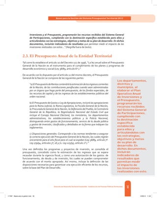 39
Bases para la Gestión del Sistema Presupuestal Territorial 2012
Dirección de DesarrolloTerritorial Sostenible - Subdirección de Finanzas PúblicasTerritoriales
Inversiones y el Presupuesto, programarán los recursos recibidos del Sistema General
de Participaciones, cumpliendo con la destinación específica establecida para ellos y
articulándolos con las estrategias, objetivos y metas de su plan de desarrollo. En dichos
documentos, incluirán indicadores de resultados que permitan medir el impacto de las
inversiones realizadas con estos…” (Negrilla fuera de texto).
2.3.	El Presupuesto Anual de la Entidad Territorial
Tal como lo establece el artículo 10 del Decreto 111 de 1996, “La ley anual sobre el Presupuesto
General de la Nación es el instrumento para el cumplimiento de los planes y programas de
desarrollo económico y social (Ley 38/89, artículo 6º.).”
De acuerdo con lo dispuesto por el artículo 11 del mismo decreto, el Presupuesto
General de la Nación se compone de las siguientes partes:
“a)ElPresupuestodeRentascontendrálaestimacióndelosingresoscorrientes
de la Nación; de las contribuciones parafiscales cuando sean administradas
por un órgano que haga parte del presupuesto, de los fondos especiales, de
los recursos de capital y de los ingresos de los establecimientos públicos del
orden nacional.
b) El Presupuesto deGastos o Ley deApropiaciones, incluirá las apropiaciones
para la Rama Judicial, la Rama Legislativa, la Fiscalía General de la Nación,
la ProcuraduríaGeneral de la Nación, la Defensoría del Pueblo, laContraloría
General de la República, la Registraduría Nacional del Estado Civil que
incluye el Consejo Nacional Electoral, los ministerios, los departamentos
administrativos, los establecimientos públicos y la Policía Nacional,
distinguiendo entre gastos de funcionamiento, servicio de la deuda pública
y gastos de inversión, clasificados y detallados en la forma que indiquen los
reglamentos.
c) Disposiciones generales. Corresponde a las normas tendientes a asegurar
la correcta ejecución del Presupuesto General de la Nación, las cuales regirán
únicamente para el año fiscal para el cual se expidan (Ley 38/89, artículo 7º.
Ley 179/94, artículos 3º, 16 y 71. Ley 225/95, artículo 1º.).”
Una vez definidos los programas y proyectos de inversión, se consolida el
presupuesto, concebido como la estimación de los ingresos que se espera
recaudar durante la vigencia fiscal, y como una autorización de los gastos: de
funcionamiento, de deuda y de inversión, los cuales se pueden comprometer
de acuerdo con el monto apropiado. Así mismo, incluye la definición de las
disposiciones necesarias para garantizar una ejecución eficiente de los recursos,
sobre la base del Plan de Desarrollo.
Los departamentos,
distritos y
municipios, al
elaborar el Plan
Operativo Anual
de Inversiones y
el Presupuesto,
programarán los
recursos recibidos
del Sistema General
de Participaciones,
cumpliendo con
la destinación
especíﬁca
establecida
para ellos y
articulándolos con
las estrategias,
objetivos y metas
de su plan de
desarrollo. En
dichos documentos,
incluirán
indicadores de
resultados que
permitan medir
el impacto de
las inversiones
realizadas con esto.
117387 - Bases para la gestion todo 39 12/06/12 11:29
 