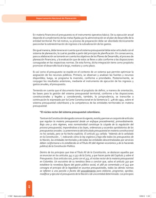 40
Departamento Nacional de Planeación
En materia financiera el presupuesto es el instrumento operativo básico. De su ejecución anual
depende el cumplimiento de las metas fijadas por la administración en el plan de desarrollo de la
entidad territorial. Por tal motivo, su proceso de preparación debe ser abordado técnicamente
para evitar la sobreestimación de ingresos o la subvaloración de los gastos.
Deigualmanera,debetenerseencuentaqueelsistemapresupuestaldebeestararticuladoconel
sistema de planeación, lo cual es posible a partir del principio de planificación. En consecuencia,
para su elaboración se tomarán en cuenta los objetivos de los Planes de Desarrollo, el proceso de
planeación financiera, y la evaluación que de estos se lleve a cabo conforme a las disposiciones
consagradas en las respectivas normas. De esta forma, dicha integración tiene como propósito
promover el desarrollo local a largo, mediano y corto plazo.
Es así como el presupuesto se expide en el contexto de un sistema que permite optimizar la
asignación de los recursos públicos. Primero, se observan y analizan las fuentes y recursos
disponibles; luego, se programa la inversión, conforme a prioridades. Posteriormente, se
conjugan los resultados anteriores, mediante el instrumento de ejecución de los ingresos y
gastos anuales, el presupuesto.
Teniendo en cuenta que el documento tiene el propósito de definir, a manera de orientación,
las bases para la gestión del sistema presupuestal territorial, conforme a las disposiciones
constitucionales y legales y considerando, también, la jurisprudencia, se transcribe a
continuación lo expresado por la Corte Constitucional en la Sentencia C- 478 de 1992, sobre el
sistema presupuestal colombiano y la competencia de las entidades territoriales en materia
presupuestal:
“El núcleo rector del sistema presupuestal colombiano.
TantoenlaConstituciónderogadacomoenlavigente,existíayperviveunconjuntodeartículos
que regulan la materia presupuestal desde un enfoque procedimental, primordialmente.
Bajo uno y otro régimen, esta normatividad constituye la cúspide de la regulación del
proceso presupuestal, imponiéndose a las leyes, ordenanzas y acuerdos aprobatorios de los
presupuestos anuales. La preeminencia del articulado presupuestal en materia constitucional
no ha variado, pero se ha hecho explícita. El artículo 352 señala: “Además de lo señalado
en la Constitución...”, indicando cómo la ley orgánica y bajo ella todos los presupuestos de
la Nación, las entidades territoriales y de todas las entidades descentralizadas por servicios
deben conformarse a lo establecido en elTítulo XII (del régimen económico y de la hacienda
pública) de la Constitución Política.
Dentro de los principios que trae el Título XII de la Constitución, se destacan aquellos que
se enuncian en los artículos 345 a 352 de la Carta, y que hacen parte del Capítulo 3 sobre el
Presupuesto. Esos artículos son, junto con el 353, el núcleo rector de la materia presupuestal
en Colombia. Un escrutinio de su temática lleva a concluir que, salvo el artículo 350 que
establece la novedosa figura del gasto público social, el 368 ya comentado y el 345 que
consagra el principio de la legalidad en asuntos presupuestales, todas las demás normas
se refieren a una parcela o faceta del procedimiento para elaborar, programar, aprobar,
modificar y ejecutar el presupuesto de la Nación o de una entidad determinada. Los principios
117387 - Bases para la gestion todo 40 12/06/12 11:29
 