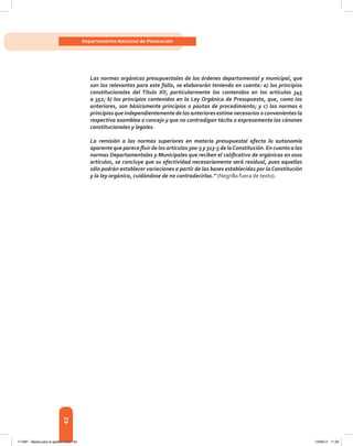 42
Departamento Nacional de Planeación
Las normas orgánicas presupuestales de los órdenes departamental y municipal, que
son las relevantes para este fallo, se elaborarán teniendo en cuenta: a) los principios
constitucionales del Título XII, particularmente los contenidos en los artículos 345
a 352; b) los principios contenidos en la Ley Orgánica de Presupuesto, que, como los
anteriores, son básicamente principios o pautas de procedimiento; y c) las normas o
principios que independientemente de los anteriores estime necesarios o convenientes la
respectiva asamblea o concejo y que no contradigan tácita o expresamente los cánones
constitucionales y legales.
La remisión a las normas superiores en materia presupuestal afecta la autonomía
aparente que parece fluir de los artículos 300-5 y 313-5 de laConstitución. En cuanto a las
normas Departamentales y Municipales que reciben el calificativo de orgánicas en esos
artículos, se concluye que su efectividad necesariamente será residual, pues aquellas
sólo podrán establecer variaciones a partir de las bases establecidas por la Constitución
y la ley orgánica, cuidándose de no contradecirlas.” (Negrilla fuera de texto).
117387 - Bases para la gestion todo 42 12/06/12 11:29
 
