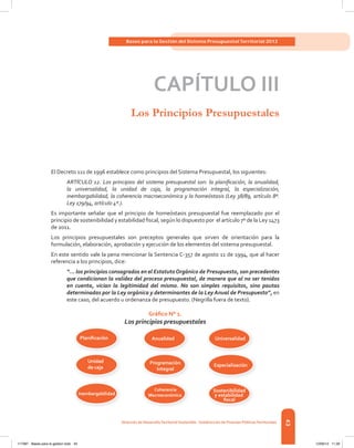 43
Bases para la Gestión del Sistema Presupuestal Territorial 2012
dirección de desarrolloterritorial sostenible - subdirección de Finanzas Públicasterritoriales
caPÍtuLo iii
Los Principios Presupuestales
El Decreto 111 de 1996 establece como principios del Sistema Presupuestal, los siguientes:
ARTÍCULO 12. Los principios del sistema presupuestal son: la planificación, la anualidad,
la universalidad, la unidad de caja, la programación integral, la especialización,
inembargabilidad, la coherencia macroeconómica y la homeóstasis (Ley 38/89, artículo 8º.
Ley 179/94, artículo 4º.).
Es	 importante	 señalar	 que	 el	 principio	 de	 homeóstasis	 presupuestal	 fue	 reemplazado	 por	 el	
principio	de	sostenibilidad	y	estabilidad	fi	scal,	según	lo	dispuesto	por		el	artículo	7º	de	la	Ley	1473	
de 2011.
Los	 principios	 presupuestales	 son	 preceptos	 generales	 que	 sirven	 de	 orientación	 para	 la	
formulación,	elaboración,	aprobación	y	ejecución	de	los	elementos	del	sistema	presupuestal.
En	este	sentido	vale	la	pena	mencionar	la	Sentencia	C-357	de	agosto	11	de	1994,	que	al	hacer	
referencia a los principios, dice:
“... los principios consagrados en el Estatuto Orgánico de Presupuesto, son precedentes
que condicionan la validez del proceso presupuestal, de manera que al no ser tenidos
en cuenta, vician la legitimidad del mismo. No son simples requisitos, sino pautas
determinadas por la Ley orgánica y determinantes de la Ley Anual de Presupuesto”, en
este caso, del acuerdo u ordenanza de presupuesto. (Negrilla fuera de texto).
Gráfico N° 1.
Los principios presupuestales
Planiﬁcación
Sostenibilidad
y estabilidad
ﬁscal
Inembargabilidad
Especialización
Unidad
de caja
Universalidad
Coherencia
Macroeconómica
Programación
integral
Anualidad
117387 - Bases para la gestion todo 43 12/06/12 11:29
 