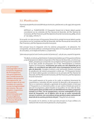 44
Departamento Nacional de Planeación
3.1.	Planificación
Elprincipiodeplanificaciónestádefinidoporelartículo13delDecreto111de1996,delasiguiente
manera:
ARTÍCULO 13. PLANIFICACIÓN. El Presupuesto General de la Nación deberá guardar
concordancia con los contenidos del Plan Nacional de Desarrollo, del Plan Nacional de
Inversiones, del Plan Financiero y del PlanOperativoAnual de Inversiones (Ley 38/89, artículo
9º. Ley 179/94, artículo 5º.).
De acuerdo con este principio el Presupuesto General de la entidad territorial deberá guardar
concordancia con los contenidos del Plan de Desarrollo, del Plan Plurianual de Inversiones, del
Plan Financiero y del Plan Operativo Anual de Inversiones.
Este principio busca la integración entre los sistemas presupuestal y de planeación. Por
consiguiente, articula las políticas o estrategias de largo plazo con los programas y/o proyectos
de corto plazo, con el objeto de facilitar su cumplimiento.
Sobre este principio laCorteConstitucional en laSentenciaC- 1165 de 2001, expresó lo siguiente:
“En efecto, el artículo 346 del Estatuto Fundamental establece que el Presupuesto de Rentas
y Ley de Apropiaciones deberá corresponder al Plan Nacional de Desarrollo, y el artículo 352
ibídem, preceptúa que corresponde a la LeyOrgánica de Presupuesto la coordinación
de las leyes anuales de presupuesto con el Plan. Remontándonos al Estatuto
Orgánico de Presupuesto, encontramos que existe una sola disposición que se
refiere a la concordancia que debe existir entre el presupuesto nacional con el
plan de desarrollo. Consagra el artículo 13 del mencionado Estatuto el principio
de planificación del sistema presupuestal y señala que: “El Presupuesto General
de la Nación deberá guardar concordancia con los principios del Plan Nacional de
Desarrollo, del Plan Nacional de Inversiones, del Plan Financiero y del PlanOperativo
Anual de Inversiones”.
Como quedó expuesto en los puntos en los cuales se analizaron brevemente las
características y naturaleza del plan nacional de desarrollo y del presupuesto, el
Plan es un mecanismo ordenador y aglutinador de la política estatal, en tanto que
el Presupuesto es un instrumento jurídico con que cuenta el Estado para poner en
ejecución los programas y planes basados en esa política. En ese orden de ideas,
resulta apenas obvio que deba existir una identidad entre las metas y programas
trazados en el Plan, con las apropiaciones y recursos contemplados en la Ley
Anual de Presupuesto, con el objetivo claro de que no exista contradicción
sino por el contrario, una concordancia tal que permita la plena realización del
desarrollo de los asuntos prioritarios del país.” (Negrilla fuera de texto).
De acuerdo con lo anterior, es claro que este principio es el que conlleva a la
realización del vínculo entre la planeación y el presupuesto.
Los principios
consagrados en el
Estatuto Orgánico
de Presupuesto,
son precedentes
que condicionan la
validez del proceso
presupuestal, de
manera que al no ser
tenidos en cuenta,
vician la legitimidad
del mismo. No son
simples requisitos,
sino pautas
determinadas por
la Ley orgánica
y determinantes
de la Ley Anual de
Presupuesto.
117387 - Bases para la gestion todo 44 12/06/12 11:29
 