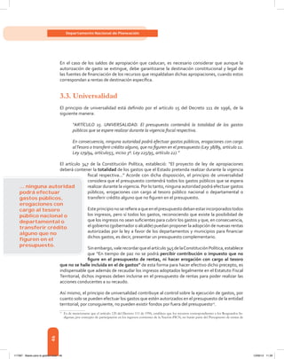 46
Departamento Nacional de Planeación
En el caso de los saldos de apropiación que caducan, es necesario considerar que aunque la
autorización de gasto se extingue, debe garantizarse la destinación constitucional y legal de
las fuentes de financiación de los recursos que respaldaban dichas apropiaciones, cuando estos
correspondan a rentas de destinación específica.
3.3. Universalidad
El principio de universalidad está definido por el artículo 15 del Decreto 111 de 1996, de la
siguiente manera:
“ARTÍCULO 15. UNIVERSALIDAD. El presupuesto contendrá la totalidad de los gastos
públicos que se espere realizar durante la vigencia fiscal respectiva.
En consecuencia, ninguna autoridad podrá efectuar gastos públicos, erogaciones con cargo
alTesoro o transferir crédito alguno, que no figuren en el presupuesto (Ley 38/89, artículo 11.
Ley 179/94, artículo55, inciso 3º. Ley 225/95, artículo 22).”
El artículo 347 de la Constitución Política, estableció: “El proyecto de ley de apropiaciones
deberá contener la totalidad de los gastos que el Estado pretenda realizar durante la vigencia
fiscal respectiva...” Acorde con dicha disposición, el principio de universalidad
considera que el presupuesto contendrá todos los gastos públicos que se espera
realizar durante la vigencia. Por lo tanto, ninguna autoridad podrá efectuar gastos
públicos, erogaciones con cargo al tesoro público nacional o departamental o
transferir crédito alguno que no figuren en el presupuesto.
Esteprincipionoserefiereaqueenelpresupuestodebanestarincorporadostodos
los ingresos, pero sí todos los gastos, reconociendo que existe la posibilidad de
que los ingresos no sean suficientes para cubrir los gastos y que, en consecuencia,
el gobierno (gobernador o alcalde) puedan proponer la adopción de nuevas rentas
autorizadas por la ley a favor de los departamentos y municipios para financiar
dichos gastos, es decir, presentar un presupuesto complementario.
Sinembargo,valerecordarqueelartículo345delaConstituciónPolítica,establece
que “En tiempo de paz no se podrá percibir contribución o impuesto que no
figure en el presupuesto de rentas, ni hacer erogación con cargo al tesoro
que no se halle incluida en el de gastos” de esta forma para hacer efectivo dicho precepto, es
indispensable que además de recaudar los ingresos adoptados legalmente en el Estatuto Fiscal
Territorial, dichos ingresos deben incluirse en el presupuesto de rentas para poder realizar las
acciones conducentes a su recaudo.
Así mismo, el principio de universalidad contribuye al control sobre la ejecución de gastos, por
cuanto solo se pueden efectuar los gastos que estén autorizados en el presupuesto de la entidad
territorial, por consiguiente, no pueden existir fondos por fuera del presupuesto11
.
11	
Es de mencionarse que el artículo 120 del Decreto 111 de 1996, establece que los recursos correspondientes a los Resguardos In-
dígenas, por concepto de participación en los ingresos corrientes de la Nación-PICN, no harán parte del Presupuesto de rentas de
... ninguna autoridad
podrá efectuar
gastos públicos,
erogaciones con
cargo al tesoro
público nacional o
departamental o
transferir crédito
alguno que no
ﬁguren en el
presupuesto.
117387 - Bases para la gestion todo 46 12/06/12 11:29
 