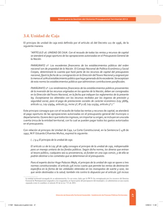 47
Bases para la Gestión del Sistema Presupuestal Territorial 2012
Dirección de DesarrolloTerritorial Sostenible - Subdirección de Finanzas PúblicasTerritoriales
3.4.	Unidad de Caja
El principio de unidad de caja está definido por el artículo 16 del Decreto 111 de 1996, de la
siguiente manera:
“ARTÍCULO 16. UNIDAD DE CAJA. Con el recaudo de todas las rentas y recursos de capital
se atenderá el pago oportuno de las apropiaciones autorizadas en el Presupuesto General de
la Nación.
PARÁGRAFO 1º. Los excedentes financieros de los establecimientos públicos del orden
nacional son de propiedad de la Nación. El Consejo Nacional de Política Económica y Social
Conpes, determinará la cuantía que hará parte de los recursos de capital del presupuesto
nacional, fijará la fecha de su consignación en la Dirección delTesoro Nacional y asignará por
lomenosel20%alestablecimientopúblicoquehayageneradodichoexcedente.Seexceptúan
de esta norma los establecimientos públicos que administran contribuciones parafiscales.
PARÁGRAFO 2º. Los rendimientos financieros de los establecimientos públicos provenientes
de la inversión de los recursos originados en los aportes de la Nación, deben ser consignados
en la Dirección delTesoro Nacional, en la fecha que indiquen los reglamentos de la presente
ley. Exceptúanse los obtenidos con los recursos recibidos por los órganos de previsión y
seguridad social, para el pago de prestaciones sociales de carácter económico (Ley 38/89,
artículo 12, Ley 179/94, artículo 55, inciso 3º, 8º y 18, Ley 225/95, artículo 5º.).”
Este principio consagra que con el recaudo de todas las rentas y recursos de capital, se atenderá
el pago oportuno de las apropiaciones autorizadas en el presupuesto general del municipio o
departamento.Quieredecirquetodoslosingresos,sinimportarsuorigen,seincluyenenunasola
cuenta única de la entidad territorial, con la cual se pueden pagar todos los gastos autorizados
en el presupuesto.
Con relación al principio de Unidad de Caja, La Corte Constitucional, en la Sentencia C-478 de
1992, M.P. Eduardo Cifuentes Muñoz, expresó lo siguiente:
(…) 9.4 El principio de la unidad de caja.
El artículo 12 de la Ley 38 de 1989 consagra el principio de la unidad de caja, indispensable
para un manejo unitario de los fondos públicos. Según dicha norma, los dineros que entran
al tesoro público, cualquiera sea su proveniencia, se funden en una caja común, y de ella se
podrán destinar a los cometidos que se determinan en el presupuesto.
Para el experto doctor Hugo Palacios Mejía, el principio de la unidad de caja se opone a tres
normas constitucionales: el artículo 336 inciso cuarto que permite las rentas de destinación
específica en la forma de las utilidades obtenidas en los monopolios de suerte y azar, las
que serán destinadas a la salud; también iría contra lo dispuesto por el artículo 356 incisos
la entidad territorial encargada de su administración. Es así como, dado que la PICN fue reemplazada por los recursos del Sistema
General de Participaciones asignados a los resguardos, no hacen parte del presupuesto del municipio y se administran en una cuenta
separada como lo establece el artículo 83 de la Ley 715 de 2001.
117387 - Bases para la gestion todo 47 12/06/12 11:29
 