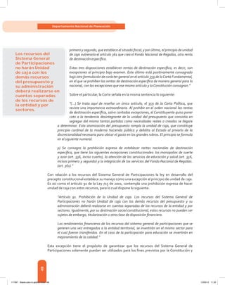 48
Departamento Nacional de Planeación
primero y segundo, que establece el situado fiscal; y por último, el principio de unidad
de caja vulneraría el artículo 361 que crea el Fondo Nacional de Regalías, otra renta
de destinación específica.
Estas tres disposiciones establecen rentas de destinación específica, es decir, son
excepciones al principio bajo examen. Este último está positivamente consagrado
bajo otra formulación de carácter general en el artículo 359 de laCarta Fundamental,
en el que se prohíben las rentas de destinación específica de manera general para lo
nacional, con las excepciones que ese mismo artículo y la Constitución consagran.”
Sobre el particular, la Corte señala en la misma sentencia lo siguiente:
“(…) Se trata aquí de reseñar un único artículo, el 359 de la Carta Política, que
reviste una importancia extraordinaria. Al prohibir en el orden nacional las rentas
de destinación específica, salvo contadas excepciones, el Constituyente quiso poner
coto a la tendencia desintegrante de la unidad del presupuesto que consistía en
segregar del mismo tantas partidas como necesidades reales o creadas se llegare
a determinar. Esta atomización del presupuesto rompía la unidad de caja, que constituye
principio cardinal de la moderna hacienda pública y debilita al Estado al privarlo de la
discrecionalidad necesaria para ubicar el gasto en los grandes rubros. El principio se formula
en el siguiente numeral:
p) Se consagra la prohibición expresa de establecer rentas nacionales de destinación
específica, que tiene las siguientes excepciones constitucionales: los monopolios de suerte
y azar (art. 336, inciso cuarto), la atención de los servicios de educación y salud (art. 356,
incisos primero y segundo) y la integración de los servicios del Fondo Nacional de Regalías.
(art. 361).”
Con relación a los recursos del Sistema General de Participaciones la ley en desarrollo del
precepto constitucional establece su manejo como una excepción al principio de unidad de caja.
Es así como el artículo 91 de la Ley 715 de 2001, contempla una prohibición expresa de hacer
unidad de caja con estos recursos, para lo cual dispone lo siguiente:
“Artículo 91. Prohibición de la Unidad de caja. Los recursos del Sistema General de
Participaciones no harán Unidad de caja con los demás recursos del presupuesto y su
administración deberá realizarse en cuentas separadas de los recursos de la entidad y por
sectores. Igualmente, por su destinación social constitucional, estos recursos no pueden ser
sujetos de embargo, titularización u otra clase de disposición financiera.
Los rendimientos financieros de los recursos del sistema general de participaciones que se
generen una vez entregados a la entidad territorial, se invertirán en el mismo sector para
el cual fueron transferidos. En el caso de la participación para educación se invertirán en
mejoramiento de la calidad.”
Esta excepción tiene el propósito de garantizar que los recursos del Sistema General de
Participaciones solamente puedan ser utilizados para los fines previstos por la Constitución y
Los recursos del
Sistema General
de Participaciones
no harán Unidad
de caja con los
demás recursos
del presupuesto y
su administración
deberá realizarse en
cuentas separadas
de los recursos de
la entidad y por
sectores.
117387 - Bases para la gestion todo 48 12/06/12 11:29
 