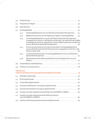 3.4.	 Unidad de Caja . . . . . . . . . . . . . . . . . . . . . . . . . . . . . . . . . . . . . . . . . . . . . . . . . . . . . . . . . . . . . . . . 47
3.5.	 Programación Integral . . . . . . . . . . . . . . . . . . . . . . . . . . . . . . . . . . . . . . . . . . . . . . . . . . . . . . . . . 50
3.6. 	 Especialización  . . . . . . . . . . . . . . . . . . . . . . . . . . . . . . . . . . . . . . . . . . . . . . . . . . . . . . . . . . . . . . . 50
3.7.	Inembargabilidad  . . . . . . . . . . . . . . . . . . . . . . . . . . . . . . . . . . . . . . . . . . . . . . . . . . . . . . . . . . . . . 53
3.7.1. 	 Inembargabilidad de los recursos del Sistema General de Participaciones . . . . . 54
3.7.2.	 Reglamentación de las normas legales que regulan la inembargabilidad . . . . . . 54
3.7.3. 	 La inembargabilidad de los recursos del Sistema General de Participaciones
consagrada en el artículo 21 del Decreto 028 de 2008, “por medio del cual se define
la estrategia de monitoreo, seguimiento y control integral al gasto que se realice con
recursos del Sistema General de Participaciones.” . . . . . . . . . . . . . . . . . . . . . . . . . . . 56
3.7.4.	 Pronunciamiento de la Corte Constitucional sobre la inembargabilidad de los
recursos del Sistema General de Participaciones consagrada en el artículo 21 del
Decreto 028 de 2008 . . . . . . . . . . . . . . . . . . . . . . . . . . . . . . . . . . . . . . . . . . . . . . . . . . 56
3.7.5. 	 La ley anual de presupuesto y la inembargabilidad de los recursos del Sistema
General de Participaciones . . . . . . . . . . . . . . . . . . . . . . . . . . . . . . . . . . . . . . . . . . . . . 70
3.7.6. 	 Recomendaciones de defensa judicial frente a los embargos de los recursos
públicos . . . . . . . . . . . . . . . . . . . . . . . . . . . . . . . . . . . . . . . . . . . . . . . . . . . . . . . . . . . . . 71
3.8. 	 Sostenibilidad y estabilidad fiscal. . . . . . . . . . . . . . . . . . . . . . . . . . . . . . . . . . . . . . . . . . . . . . . . 77
3.9.	 Coherencia macroeconómica . . . . . . . . . . . . . . . . . . . . . . . . . . . . . . . . . . . . . . . . . . . . . . . . . . . 78
CAPÍTULO IV
Instancias del Sistema Presupuestal de las EntidadesTerritoriales .  .  .  .  .  .  .  .  .  .  .  .  .  .  .  .  .  .  .  .  .  . 79
4.1. 	 El Alcalde o Gobernador . . . . . . . . . . . . . . . . . . . . . . . . . . . . . . . . . . . . . . . . . . . . . . . . . . . . . . . . 79
4.2.	 El Concejo Municipal . . . . . . . . . . . . . . . . . . . . . . . . . . . . . . . . . . . . . . . . . . . . . . . . . . . . . . . . . . . 81
4.3.	 La Asamblea Departamental . . . . . . . . . . . . . . . . . . . . . . . . . . . . . . . . . . . . . . . . . . . . . . . . . . . . 82
4.4.	 Secretaría de Planeación municipal y/o departamental.  . . . . . . . . . . . . . . . . . . . . . . . . . . . . 83
4.5.	 Secretaría de Hacienda municipal y/o departamental  . . . . . . . . . . . . . . . . . . . . . . . . . . . . . . 83
4.6.	 Consejo municipal o departamental de Política Fiscal (COMFIS o CODFIS) . . . . . . . . . . . . 84
4.7.	 Consejo municipal o departamental de Política Económica
y Social (COMPES o CODPES) . . . . . . . . . . . . . . . . . . . . . . . . . . . . . . . . . . . . . . . . . . . . . . . . . . . 85
4.8.	 Cobertura del Presupuesto General de la entidad territorial . . . . . . . . . . . . . . . . . . . . . . . . . 85
117387 - Bases para la gestion todo 4 12/06/12 11:29
 