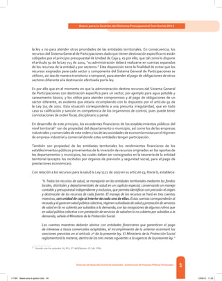 49
Bases para la Gestión del Sistema Presupuestal Territorial 2012
Dirección de DesarrolloTerritorial Sostenible - Subdirección de Finanzas PúblicasTerritoriales
la ley y no para atender otras prioridades de las entidades territoriales. En consecuencia, los
recursos del SistemaGeneral de Participaciones dado que tienen destinación específica no están
cobijados por el principio presupuestal de Unidad de Caja y, es por ello, que tal como lo dispone
el artículo 91 de la Ley 715 de 2001, “su administración deberá realizarse en cuentas separadas
de los recursos de la entidad y por sectores.” Esta disposición tiene la finalidad de evitar que los
recursos asignados para cada sector y componente del Sistema General de Participaciones se
utilicen, así sea de manera transitoria o temporal, para atender el pago de obligaciones de otros
sectores diferente a la destinación efectuada por la ley.
Es por ello que en el momento en que la administración destine recursos del Sistema General
de Participaciones con destinación específica para un sector, por ejemplo para agua potable y
saneamiento básico, y los utilice para atender compromisos y el pago de obligaciones de un
sector diferente, es evidente que estaría incumpliendo con lo dispuesto por el artículo 91 de
la Ley 715 de 2001. Esta situación correspondería a una presunta irregularidad, que en todo
caso su calificación y sanción es competencia de los organismos de control, pues puede tener
connotaciones de orden fiscal, disciplinario y penal.
En desarrollo de este principio, los excedentes financieros de los establecimientos públicos del
nivel territorial12
son de propiedad del departamento o municipio, así como los de las empresas
industrialesycomercialesdeesteordenylosdelassociedadesdeeconomíamixtaconelrégimen
de empresa industrial y comercial donde estas entidades tengan participación.
También son propiedad de las entidades territoriales los rendimientos financieros de los
establecimientos públicos provenientes de la inversión de recursos originados en los aportes de
los departamentos y municipios, los cuales deben ser consignados en la tesorería de la entidad
territorial (excepto los recibidos por órganos de previsión y seguridad social, para el pago de
prestaciones económicas).
Con relación a los recursos para la salud la Ley 1122 de 2007 en su artículo 13, literal b, establece:
“b.Todos los recursos de salud, se manejarán en las entidades territoriales mediante los fondos
locales, distritales y departamentales de salud en un capítulo especial, conservando un manejo
contable y presupuestal independiente y exclusivo, que permita identificar con precisión el origen
y destinación de los recursos de cada fuente. El manejo de los recursos se hará en tres cuentas
maestras, con unidad de caja al interior de cada una de ellas. Estas cuentas corresponderán al
recaudoyalgastoensaludpúblicacolectiva,régimensubsidiadodesaludyprestacióndeservicios
de salud en lo no cubierto por subsidios a la demanda, con las excepciones de algunos rubros que
en salud pública colectiva o en prestación de servicios de salud en lo no cubierto por subsidios a la
demanda, señale el Ministerio de la ProtecciónSocial.
Las cuentas maestras deberán abrirse con entidades financieras que garanticen el pago
de intereses a tasas comerciales aceptables, el incumplimiento de lo anterior acarreará las
sanciones previstas en el artículo 2º de la presente ley. El Ministerio de la Protección Social
reglamentará la materia, dentro de los tres meses siguientes a la vigencia de la presente ley.”
12	
Acorde con los artículos 16, 85 y 97 del Decreto 111 de 1996.
117387 - Bases para la gestion todo 49 12/06/12 11:29
 