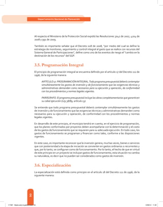 50
Departamento Nacional de Planeación
Al respecto el Ministerio de la Protección Social expidió las Resoluciones 3042 de 2007, 4204 de
2008 y 991 de 2009.
También es importante señalar que el Decreto 028 de 2008, “por medio del cual se define la
estrategia de monitoreo, seguimiento y control integral al gasto que se realice con recursos del
Sistema General de Participaciones”, define como uno de los eventos de riesgo el “cambio en la
destinación de los recursos” del SGP.
3.5.	Programación Integral
El principio de programación integral se encuentra definido por el artículo 17 del Decreto 111 de
1996, de la siguiente manera:
ARTÍCULO17.PROGRAMACIÓNINTEGRAL.Todoprogramapresupuestaldeberácontemplar
simultáneamente los gastos de inversión y de funcionamiento que las exigencias técnicas y
administrativas demanden como necesarios para su ejecución y operación, de conformidad
con los procedimientos y normas legales vigentes.
PARÁGRAFO. El programa presupuestal incluye las obras completamentarias que garanticen
su cabal ejecución (Ley 38/89, artículo 13).
Se entiende que todo programa presupuestal deberá contemplar simultáneamente los gastos
de inversión y de funcionamiento que las exigencias técnicas y administrativas demanden como
necesarios para su ejecución y operación, de conformidad con los procedimientos y normas
legales vigentes.
En desarrollo de este principio, el municipio tendrá en cuenta, en el ejercicio de programación,
que los planes conformados por proyectos deben acompañarse con la determinación y el costo
de los gastos de funcionamiento que se requieren para su adecuada ejecución. En todo caso, los
gastos de funcionamiento se programan y financian como tales, conforme a las disposiciones
vigentes.
En este caso, es importante reconocer que la inversión genera, muchas veces, bienes o servicios
que con posterioridad a la etapa de iniciación se convierten en gastos ordinarios o recurrentes y
que, por lo tanto, se configuran como de funcionamiento. Por lo tanto, el hecho de que en virtud
de este principio en un proyecto se incluyan gastos de funcionamiento, esta situación no cambia
su naturaleza, es decir que no pueden ser considerados como gastos de inversión.
3.6. Especialización
La especialización está definida como principio en el artículo 18 del Decreto 111 de 1996, de la
siguiente manera:
117387 - Bases para la gestion todo 50 12/06/12 11:29
 