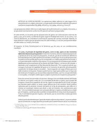 51
Bases para la Gestión del Sistema Presupuestal Territorial 2012
Dirección de DesarrolloTerritorial Sostenible - Subdirección de Finanzas PúblicasTerritoriales
ARTÍCULO 18. ESPECIALIZACIÓN. Las operaciones deben referirse en cada órgano de la
administración a su objeto y funciones, y se ejecutarán estrictamente conforme al fin para el
cual fueron programadas (Ley 38/89, artículo 14, Ley 179/94, artículo 55, inciso 3º).
Las apropiaciones deben referirse en cada órgano de la administración a su objeto y funciones, y
se ejecutarán estrictamente conforme al fin para el cual fueron programadas.
En este sentido, se recuerda que las apropiaciones de gastos son autorizaciones máximas de
gasto y que, por lo tanto, se delimita el gasto según la finalidad del mismo. Es así como, si se
varía la destinación, se contradice la autorización expresa del concejo municipal. Además, la
especialización implica que las apropiaciones de cada entidad y/ o sección presupuestal deben
ser adecuadas a su misión y funciones.
Al respecto, la Corte Constitucional en la Sentencia 442 de 2001, en sus consideraciones
manifestó:
“Así pues, el principio de legalidad del gasto, como se dijo, opera en dos momentos
diferentesdelprocesopresupuestal.Enelprimermomento,estoesenlafasedepreparación
y aprobación de la ley anual de presupuesto, el artículo 346 de la Constitución delimita la
actividaddelEjecutivoydelLegislativoenestalabor,alindicarque“enlaLeydeApropiaciones
no podrá incluirse partida alguna que no corresponda a un crédito judicialmente reconocido, o
a un gasto decretado conforme a ley anterior, o a uno propuesto por elGobierno para atender
debidamente el funcionamiento de las Ramas del Poder Público, o al servicio de la deuda, o
destinado a dar cumplimiento al Plan Nacional de Desarrollo.” Por su parte el artículo 345,
consagra el principio de legalidad del gasto en el momento de ejecución del presupuesto,
cuando dice: En tiempo de paz no se podrá … hacer erogación con cargo alTesoro que no se
halle incluida en el de gastos.Tampoco podrá hacerse ningún gasto público que no haya sido
decretado por el Congreso, por las asambleas departamentales, o por los concejos distritales
o municipales, ni transferir crédito alguno a objeto no previsto en el respectivo presupuesto.”
Estas dos normas han permitido a la doctrina13
distinguir tres actividades distintas del Estado
en relación con el gasto cuales son: (i) La actividad de decretar un gasto, que es propia del
Congreso a través de la expedición de una ley. Según la jurisprudencia de la Corte, las leyes
que decretan gasto público no tienen mayor eficacia que la de constituir títulos jurídicos
suficientes para la posterior inclusión del gasto en la ley de presupuesto, pero ellas en sí
mismas no constituyen órdenes para llevar a cabo tal inclusión, sino autorizaciones para
ello.14
(ii) La actividad de apropiar una suma para efectuar un gasto, actividad que se cumple
por el Congreso, cuando aprueba la partida correspondiente en la ley anual de presupuesto.
Y (iii), la actividad de ejecutar el gasto, o de hacerlo, que se circunscribe a la fase ejecutoria
del presupuesto.
Sobreloquehadeentendersepor“gastodecretadoconformealeyanterior”,esprecisoseñalar
que la Constitución no exige requisitos puntuales para la determinación de las circunstancias
13	
Cf. Palacios Mejía, Hugo LA ECONOMÍA EN EL DERECHO CONSTITUCIONAL COLOMBIANO. Bogotá. Ed. Derecho
Vigente, 1999. Pág. 153 y ss.
14	
Cf. Sentencia C-360 de 1993, M.P. Eduardo Cifuentes Muñoz.
117387 - Bases para la gestion todo 51 12/06/12 11:29
 