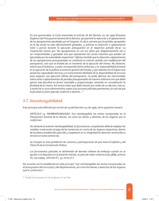 53
Bases para la Gestión del Sistema Presupuestal Territorial 2012
Dirección de DesarrolloTerritorial Sostenible - Subdirección de Finanzas PúblicasTerritoriales
En esa oportunidad, la Corte examinaba el artículo 76 del Decreto 111 de 1996 (Estatuto
Orgánico del Presupuesto General de la Nación), que permite la reducción o el aplazamiento
de las apropiaciones aprobadas por el Congreso. Es decir, permite que la partidas apropiadas
en la ley anual no sean efectivamente gastadas, y autoriza su reducción o aplazamiento
total o parcial durante la ejecución presupuestal en el respectivo período fiscal. La
Corporación estimó que “las apropiaciones no son las cifras que obligatoriamente van a
ser comprometidas y gastadas sino que representan las sumas máximas que pueden ser
ejecutadasporlasautoridadesrespectivas”.Afirmó,tambiénquelareducciónoaplazamiento
de las apropiaciones presupuestales no constituía en estricto sentido una modificación del
presupuesto, sino que se trataba de un momento de la ejecución del mismo. No obstante,
estimó que el Gobierno, a quien correspondía dicha atribución, y la responsabilidad primaria
en la ejecución de la política económica general del Estado, y que además era el órgano que
poseía las capacidades técnicas y el conocimiento detallado de la disponibilidad de recursos
para asegurar una ejecución idónea del presupuesto, no podía efectuar las mencionadas
reducciones o aplazamientos de partidas presupuestales de manera arbitraria sino que debía
ejercer esta facultad en forma razonable y proporcionada, tomando en consideración la
finalidad de la misma. Así mismo indicó que debía hacerlo por medio de un decreto, esto es,
a través de un acto administrativo sujeto a las acciones judiciales pertinentes, en caso de que
la facultad no fuera ejercida conforme a derecho…”
3.7.	Inembargabilidad
Este principio está definido por el artículo 19 del Decreto 111 de 1996, de la siguiente manera:
ARTÍCULO 19. INEMBARGABILIDAD. Son inembargables las rentas incorporadas en el
Presupuesto General de la Nación, así como los bienes y derechos de los órganos que lo
conforman.
No obstante la anterior inembargabilidad, los funcionarios competentes deberán adoptar las
medidas conducentes al pago de las sentencias en contra de los órganos respectivos, dentro
de los plazos establecidos para ello, y respetarán en su integridad los derechos reconocidos a
terceros en estas sentencias.
Se incluyen en esta prohibición las cesiones y participaciones de que trata el Capítulo 4 del
Título XII de la Constitución Política.
Los funcionarios judiciales se abstendrán de decretar órdenes de embargo cuando no se
ajusten a lo dispuesto en el presente artículo, so pena de mala conducta (Ley 38/89, artículo
16, Ley 179/94, artículos 6º., 55, inciso 3º.).
De acuerdo con lo establecido en este principio “son inembargables las rentas incorporadas en
el presupuesto del municipio y del departamento, así como los bienes y derechos de los órganos
que lo conforman20
.
20	
Acorde con los artículos 19 y 96, del Decreto 111 de 1996.
117387 - Bases para la gestion todo 53 12/06/12 11:29
 