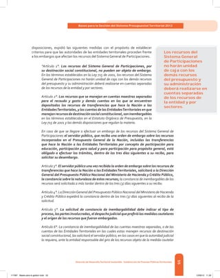 55
Bases para la Gestión del Sistema Presupuestal Territorial 2012
Dirección de DesarrolloTerritorial Sostenible - Subdirección de Finanzas PúblicasTerritoriales
disposiciones, expidió las siguientes medidas con el propósito de establecer
criterios para que las autoridades de las entidades territoriales procedan frente
a los embargos que afectan los recursos del Sistema General de Participaciones.
“Artículo 1°. Los recursos del Sistema General de Participaciones, por
su destinación social constitucional, no pueden ser objeto de embargo.
En los términos establecidos en la Ley 715 de 2001, los recursos del Sistema
General de Participaciones no harán unidad de caja con los demás recursos
del presupuesto y su administración deberá realizarse en cuentas separadas
de los recursos de la entidad y por sectores.
Artículo 2°. Los recursos que se manejan en cuentas maestras separadas
para el recaudo y gasto y demás cuentas en los que se encuentren
depositados los recursos de transferencias que hace la Nación a las
EntidadesTerritoriales, y las cuentas de las EntidadesTerritoriales en que
manejanrecursosdedestinaciónsocialconstitucional,soninembargables
en los términos establecidos en el Estatuto Orgánico de Presupuesto, en la
Ley 715 de 2001 y las demás disposiciones que regulan la materia.
En caso de que se llegare a efectuar un embargo de los recursos del Sistema General de
Participaciones el servidor público, que reciba una orden de embargo sobre los recursos
incorporados en el Presupuesto General de la Nación, incluidas las transferencias
que hace la Nación a las Entidades Territoriales por concepto de participación para
educación, participación para salud y para participación para propósito general, está
obligado a efectuar los trámites, dentro de los tres días siguientes a su recibo, para
solicitar su desembargo.
Artículo 3°. El servidor público una vez recibida la orden de embargo sobre los recursos de
transferencias que hace la Nación a las EntidadesTerritoriales, solicitará a la Dirección
General del Presupuesto Público Nacional del Ministerio de Hacienda y Crédito Público,
la constancia sobre la naturaleza de estos recursos; la constancia de inembargables de los
recursos será solicitada a más tardar dentro de los tres (3) días siguientes a su recibo.
Artículo 4°. La DirecciónGeneral del Presupuesto Público Nacional del Ministerio de Hacienda
y Crédito Público expedirá la constancia dentro de los tres (3) días siguientes al recibo de la
solicitud.
Artículo 5°. La solicitud de constancia de inembargabilidad debe indicar el tipo de
proceso,laspartesinvolucradas,eldespachojudicialqueprofiriólasmedidascautelares
y el origen de los recursos que fueron embargados.
Artículo 6°. La constancia de inembargabilidad de las cuentas maestras separadas, o de las
cuentas de las Entidades Territoriales en las cuales estas manejen recursos de destinación
social constitucional, las solicitará el servidor público, en los casos en que la autoridad judicial
lo requiera, ante la entidad responsable del giro de los recursos objeto de la medida cautelar
Los recursos del
Sistema General
de Participaciones
no harán unidad
de caja con los
demás recursos
del presupuesto y
su administración
deberá realizarse en
cuentas separadas
de los recursos de
la entidad y por
sectores.
117387 - Bases para la gestion todo 55 12/06/12 11:29
 