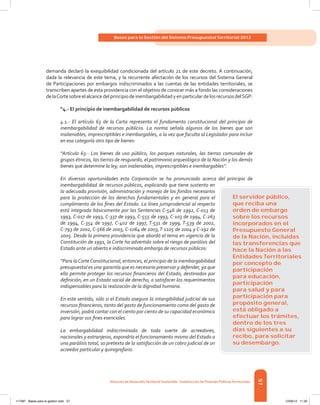57
Bases para la Gestión del Sistema Presupuestal Territorial 2012
Dirección de DesarrolloTerritorial Sostenible - Subdirección de Finanzas PúblicasTerritoriales
demanda declaró la exequibilidad condicionada del artículo 21 de este decreto. A continuación,
dada la relevancia de este tema, y la recurrente afectación de los recursos del Sistema General
de Participaciones por embargos indiscriminados a las cuentas de las entidades territoriales, se
transcriben apartes de esta providencia con el objetivo de conocer más a fondo las consideraciones
delaCortesobreelalcancedelprincipiodeinembargabilidadyenparticulardelosrecursosdelSGP:
“4.- El principio de inembargabilidad de recursos públicos
4.1.- El artículo 63 de la Carta representa el fundamento constitucional del principio de
inembargabilidad de recursos públicos. La norma señala algunos de los bienes que son
inalienables, imprescriptibles e inembargables, a la vez que faculta al Legislador para incluir
en esa categoría otro tipo de bienes:
“Artículo 63.- Los bienes de uso público, los parques naturales, las tierras comunales de
grupos étnicos, las tierras de resguardo, el patrimonio arqueológico de la Nación y los demás
bienes que determine la ley, son inalienables, imprescriptibles e inembargables”.
En diversas oportunidades esta Corporación se ha pronunciado acerca del principio de
inembargabilidad de recursos públicos, explicando que tiene sustento en
la adecuada provisión, administración y manejo de los fondos necesarios
para la protección de los derechos fundamentales y en general para el
cumplimiento de los fines del Estado. La línea jurisprudencial al respecto
está integrada básicamente por las Sentencias C-546 de 1992, C-013 de
1993, C-017 de 1993, C-337 de 1993, C-555 de 1993, C-103 de 1994, C-263
de 1994, C-354 de 1997, C-402 de 1997, T-531 de 1999, T-539 de 2002,
C-793 de 2002, C-566 de 2003, C-1064 de 2003,T-1105 de 2004 y C-192 de
2005. Desde la primera providencia que abordó el tema en vigencia de la
Constitución de 1991, la Corte ha advertido sobre el riesgo de parálisis del
Estado ante un abierto e indiscriminado embargo de recursos públicos:
“Para laCorteConstitucional, entonces, el principio de la inembargabilidad
presupuestal es una garantía que es necesario preservar y defender, ya que
ella permite proteger los recursos financieros del Estado, destinados por
definición, en un Estado social de derecho, a satisfacer los requerimientos
indispensables para la realización de la dignidad humana.
En este sentido, sólo si el Estado asegura la intangibilidad judicial de sus
recursos financieros, tanto del gasto de funcionamiento como del gasto de
inversión, podrá contar con el ciento por ciento de su capacidad económica
para lograr sus fines esenciales.
La embargabilidad indiscriminada de toda suerte de acreedores,
nacionales y extranjeros, expondría el funcionamiento mismo del Estado a
una parálisis total, so pretexto de la satisfacción de un cobro judicial de un
acreedor particular y quirografario.
El servidor público,
que reciba una
orden de embargo
sobre los recursos
incorporados en el
Presupuesto General
de la Nación, incluidas
las transferencias que
hace la Nación a las
Entidades Territoriales
por concepto de
participación
para educación,
participación
para salud y para
participación para
propósito general,
está obligado a
efectuar los trámites,
dentro de los tres
días siguientes a su
recibo, para solicitar
su desembargo.
117387 - Bases para la gestion todo 57 12/06/12 11:29
 