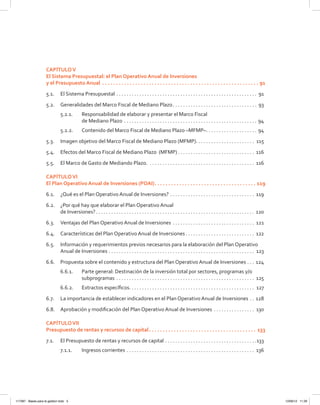 CAPÍTULOV
El Sistema Presupuestal: el Plan Operativo Anual de Inversiones
y el Presupuesto Anual .  .  .  .  .  .  .  .  .  .  .  .  .  .  .  .  .  .  .  .  .  .  .  .  .  .  .  .  .  .  .  .  .  .  .  .  .  .  .  .  .  .  .  .  .  .  .  .  .  .  .  .  .  .  .  .  .  . 91
5.1.	 El Sistema Presupuestal . . . . . . . . . . . . . . . . . . . . . . . . . . . . . . . . . . . . . . . . . . . . . . . . . . . . . . . . 91
5.2.	 Generalidades del Marco Fiscal de Mediano Plazo . . . . . . . . . . . . . . . . . . . . . . . . . . . . . . . . . 93
5.2.1.	 Responsabilidad de elaborar y presentar el Marco Fiscal
de Mediano Plazo . . . . . . . . . . . . . . . . . . . . . . . . . . . . . . . . . . . . . . . . . . . . . . . . . . . . . 94
5.2.2.	 Contenido del Marco Fiscal de Mediano Plazo –MFMP– . . . . . . . . . . . . . . . . . . . . 94
5.3.	 Imagen objetivo del Marco Fiscal de Mediano Plazo (MFMP) . . . . . . . . . . . . . . . . . . . . . . . 115
5.4.	 Efectos del Marco Fiscal de Mediano Plazo (MFMP)  . . . . . . . . . . . . . . . . . . . . . . . . . . . . . . 116
5.5. 	 El Marco de Gasto de Mediando Plazo. . . . . . . . . . . . . . . . . . . . . . . . . . . . . . . . . . . . . . . . . . . 116
CAPÍTULOVI
El Plan Operativo Anual de Inversiones (POAI) .  .  .  .  .  .  .  .  .  .  .  .  .  .  .  .  .  .  .  .  .  .  .  .  .  .  .  .  .  .  .  .  .  .  .  .  . 119
6.1.	 ¿Qué es el Plan Operativo Anual de Inversiones? . . . . . . . . . . . . . . . . . . . . . . . . . . . . . . . . . . 119
6.2.	 ¿Por qué hay que elaborar el Plan Operativo Anual
de Inversiones? . . . . . . . . . . . . . . . . . . . . . . . . . . . . . . . . . . . . . . . . . . . . . . . . . . . . . . . . . . . . . . 120
6.3.	 Ventajas del Plan Operativo Anual de Inversiones . . . . . . . . . . . . . . . . . . . . . . . . . . . . . . . . . 121
6.4.	 Características del Plan Operativo Anual de Inversiones  . . . . . . . . . . . . . . . . . . . . . . . . . . . 122
6.5.	 Información y requerimientos previos necesarios para la elaboración del Plan Operativo
Anual de Inversiones . . . . . . . . . . . . . . . . . . . . . . . . . . . . . . . . . . . . . . . . . . . . . . . . . . . . . . . . . . 123
6.6.	 Propuesta sobre el contenido y estructura del Plan Operativo Anual de Inversiones . . . . 124
6.6.1.	 Parte general: Destinación de la inversión total por sectores, programas y/o
subprogramas . . . . . . . . . . . . . . . . . . . . . . . . . . . . . . . . . . . . . . . . . . . . . . . . . . . . . . . 125
6.6.2.	 Extractos específicos . . . . . . . . . . . . . . . . . . . . . . . . . . . . . . . . . . . . . . . . . . . . . . . . . 127
6.7.	 La importancia de establecer indicadores en el Plan Operativo Anual de Inversiones . . . 128
6.8.	 Aprobación y modificación del Plan Operativo Anual de Inversiones . . . . . . . . . . . . . . . . . 130
CAPÍTULOVII
Presupuesto de rentas y recursos de capital .  .  .  .  .  .  .  .  .  .  .  .  .  .  .  .  .  .  .  .  .  .  .  .  .  .  .  .  .  .  .  .  .  .  .  .  .  .  . 133
7.1.	 El Presupuesto de rentas y recursos de capital . . . . . . . . . . . . . . . . . . . . . . . . . . . . . . . . . . . . 133
7.1.1.	 Ingresos corrientes . . . . . . . . . . . . . . . . . . . . . . . . . . . . . . . . . . . . . . . . . . . . . . . . . . . 136
117387 - Bases para la gestion todo 5 12/06/12 11:29
 