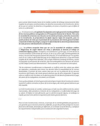 59
Bases para la Gestión del Sistema Presupuestal Territorial 2012
Dirección de DesarrolloTerritorial Sostenible - Subdirección de Finanzas PúblicasTerritoriales
para sustraer determinados bienes de la medida cautelar de embargo necesariamente debe
respetar los principios constitucionales y los derechos reconocidos en la Constitución, dentro
de los que se cuentan los derechos a la igualdad y al acceso a la justicia a que se refiere el
actor en su demanda”.
4.3.-Enestepanorama,elLegisladorhaadoptadocomoreglagenerallainembargabilidad
de los recursos públicos consagrados en el Presupuesto General de la Nación. Pero ante
la necesidad de armonizar esa cláusula con los demás principios y derechos reconocidos
en la Constitución, la jurisprudencia ha fijado algunas reglas de excepción, pues no
puede perderse de vista que el postulado de la prevalencia del interés general también
comprende el deber de proteger y asegurar la efectividad de los derechos fundamentales
de cada persona individualmente considerada.
4.3.1.- La primera excepción tiene que ver con la necesidad de satisfacer créditos
u obligaciones de origen laboral con miras a efectivizar el derecho al trabajo en
condiciones dignas y justas. Al respecto, en la Sentencia C-546 de 1992, la Corte declaró la
constitucionalidad condicionada del artículo 16 de la Ley 38 de 1989 (inembargabilidad de
rentas y recursos del Presupuesto General de la Nación), en el entendido de que “en aquellos
casos en los cuales la efectividad del pago de las obligaciones dinerarias a cargo del Estado
surgidas de las obligaciones laborales, solo se logre mediante el embargo de bienes y rentas
incorporados al presupuesto de la Nación, este será embargable en los términos del artículo
177 del Código Contencioso Administrativo”. Para sustentar su conclusión la Corte explicó:
“De las anteriores consideraciones se desprende un conflicto entre dos valores que deben
ser sopesados y analizados para tomar una decisión sobre la exequibilidad de las normas
demandadas: el primero de estos valores tiene que ver con la protección de los recursos
económicos del Estado y del interés general abstracto que de allí se desprende. El segundo
valor en conflicto está vinculado con la efectiva protección del derecho fundamental al pago
del salario de los trabajadores vinculados con el Estado.
Como ya fue señalado, laCorteSuprema deJusticia bajo el imperio de laConstitución anterior
resolvió el conflicto normativo en favor de la norma legal y del interés general abstracto que
ella respalda.
La Corte Constitucional, en cambio, sostiene que, en todo caso de conflicto entre los valores
mencionados, debe prevalecer el derecho de los trabajadores a la efectividad del pago de
su salario. El énfasis en esta afirmación, que no admite excepción alguna, sin embargo no
impide que esta Corte admita la importancia del interés general abstracto.
(...)
Para la Corte Constitucional, entonces, el principio de la inembargabilidad presupuestal es
una garantía que es necesario preservar y defender, ya que ella permite proteger los recursos
financieros del Estado, destinados por definición, en un Estado social de derecho, a satisfacer
los requerimientos indispensables para la realización de la dignidad humana.
117387 - Bases para la gestion todo 59 12/06/12 11:29
 