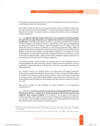 61
Bases para la Gestión del Sistema Presupuestal Territorial 2012
Dirección de DesarrolloTerritorial Sostenible - Subdirección de Finanzas PúblicasTerritoriales
incorporados al presupuesto de la Nación, este será embargable en los términos del artículo
177 del Código Contencioso Administrativo”.
Este criterio ha sido reiterado en diversas oportunidades, tanto en asuntos de tutela como
de control abstracto de constitucionalidad23[47]
, y apunta a la realización efectiva de derechos
laborales reconocidos en sentencia judicial o en actos administrativos que así lo dispongan
en forma inequívoca.
4.3.2.- La segunda regla de excepción tiene que ver con el pago de sentencias judiciales
para garantizar la seguridad jurídica y el respeto de los derechos reconocidos en dichas
providencias. Así fue declarado desde la Sentencia C-354 de 1997, donde la Corte declaró la
constitucionalidad condicionada del artículo 19 del Decreto 111 de 1996 (inembargabilidad
del Presupuesto General de la Nación), “bajo el entendido de que los créditos a cargo del
Estado, bien sean que consten en sentencias o en otros títulos legalmente válidos, deben ser
pagadosmedianteelprocedimientoqueindicalanormaacusadayquetranscurridos18meses
después de que ellos sean exigibles, es posible adelantar ejecución, con embargo de recursos
delpresupuesto-enprimerlugarlosdestinadosalpagodesentenciasoconciliaciones,cuando
se trate de esta clase de títulos- y sobre los bienes de las entidades u órganos respectivos”. El
razonamiento que sirvió de base a la Corte fue el siguiente:
“a) La Corte entiende la norma acusada, con el alcance de que si bien la regla general es la
inembargabilidad, ella sufre excepciones cuando se trate de sentencias judiciales, con miras
a garantizar la seguridad jurídica y el respeto de los derechos reconocidos a las personas en
dichas sentencias.
Por contener la norma una remisión tácita a las disposiciones del Código Contencioso
Administrativo,igualmenteentiendelaCortequelosfuncionarioscompetentesdebenadoptar
las medidas que conduzcan al pago de dichas sentencias dentro de los plazos establecidos
en las leyes, es decir, treinta días contados desde la comunicación de la sentencia (art. 176),
siendo posible laejecucióndieciocho meses después de la ejecutoria de la respectiva sentencia
(art. 177)”.
Esta postura también ha sido reiterada de manera uniforme en la jurisprudencia
constitucional24[48]
.
4.3.3.-Finalmente,laterceraexcepciónalacláusuladeinembargabilidaddelPresupuesto
General de la Nación, se origina en los títulos emanados del Estado que reconocen una
obligación clara, expresa y exigible. En la Sentencia C-103 de 1994 la Corte declaró la
constitucionalidad condicionada de varias normas delCódigo de ProcedimientoCivil relativas
a la ejecución contra entidades de derecho público y la inembargabilidad del Presupuesto
General de la Nación. Esta Corporación indicó lo siguiente:
23	[47]
Cfr., Corte Constitucional, Sentencias C-013 de 1993, C-017 de 1993, C-337 de 1993, C-103 de 1994, C-263 de 1994, T-025 de
1995, T.262 de 1997, C-354 de 1997, C-402 de 1997, T-531 de 1999, T-539 de 2002, C-793 de 2002, C-566 de 2003, C-1064 de 2003
y T-1195 de 2004.
24	[48]
Cfr., Corte Constitucional, Sentencias C-402 de 1997, T-531 de 1999, T-539 de 2002, C-793 de 2002 y C-192 de 2005, entre otras.
117387 - Bases para la gestion todo 61 12/06/12 11:29
 