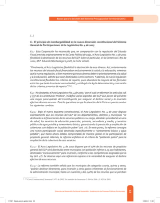 63
Bases para la Gestión del Sistema Presupuestal Territorial 2012
Dirección de DesarrolloTerritorial Sostenible - Subdirección de Finanzas PúblicasTerritoriales
(…)
6.- El principio de inembargabilidad en la nueva dimensión constitucional del Sistema
General de Participaciones. Acto Legislativo No. 4 de 2007.
6.1.- Esta Corporación ha reconocido que, en comparación con la regulación del Situado
Fiscal prevista originariamente en la Carta Política de 1991, el Acto Legislativo No. 1 de 2001
flexibilizó la destinación de los recursos del SGP. Sobre el particular, en la Sentencia C-871 de
2002, M.P. Eduardo Montealegre Lynett, la Corte señaló:
“Finalmente, el Acto Legislativo flexibilizó la destinación de esos dineros. Así, anteriormente
los recursos del situado fiscal financiaban exclusivamente la salud y la educación, mientras
que la nueva regulación, si bien mantiene que esos dineros deben ir prioritariamente a la salud
y a la educación, admite que sean destinados a otros sectores.Y además, la nueva regulación
constitucional flexibilizó los criterios de reparto, pues abandonó la mayoría de las fórmulas
estrictas que tenía la anterior normatividad, y atribuyó a la ley la determinación y concreción
de los criterios y montos de reparto”26[54]
.
6.2.- No obstante, el Acto Legislativo No. 4 de 2007, “por el cual se reforman los artículos 356
y 357 de la Constitución Política”, modificó varios aspectos del SGP que ponen de presente
una mayor preocupación del Constituyente por asegurar el destino social y la inversión
efectiva de esos recursos. Para lo que ahora ocupa la atención de la Corte es preciso anotar
los siguientes cambios:
6.2.1.- Bajo el nuevo esquema constitucional, el Acto Legislativo No. 4 de 2007 dispuso
expresamente que los recursos del SGP de los departamentos, distritos y municipios “se
destinarán a la financiación de los servicios públicos a su cargo, dándoles prioridad al servicio
de salud, los servicios de educación preescolar, primaria, secundaria y media, y servicios
públicos de agua potable y saneamiento básico, garantizando la prestación y ampliación de
coberturas con énfasis en la población pobre” (art. 1º). En este punto, la reforma consagra
una nueva participación social destinada específicamente a “saneamiento básico y agua
potable”, que hasta ahora estaba comprendida de manera global en la participación de
propósito general. Además, la reforma enfatiza en el criterio de “población pobre” para la
ampliación de la cobertura de esos servicios.
6.2.2.- El Acto Legislativo No. 4 de 2007 dispone que el 17% de los recursos de propósito
general del SGP será distribuido entre municipios con población inferior a 25.000 habitantes,
destinados “exclusivamente” para inversión, conforme a las competencias asignadas por la
ley (art. 4º). Se observa aquí una referencia expresa a la necesidad de asegurar el destino
efectivo de esos recursos.
6.2.3.- La reforma también señala que los municipios de categorías cuarta, quinta y sexta,
“podrán destinar libremente, para inversión y otros gastos inherentes al funcionamiento de
la administración municipal, hasta un cuarenta y dos (42%) de los recursos que se perciban
26	[54]
Corte Constitucional, Sentencia C-871 de 2002. Ver también las Sentencias C-568 de 2004 y C-425 de 2005.
117387 - Bases para la gestion todo 63 12/06/12 11:29
 