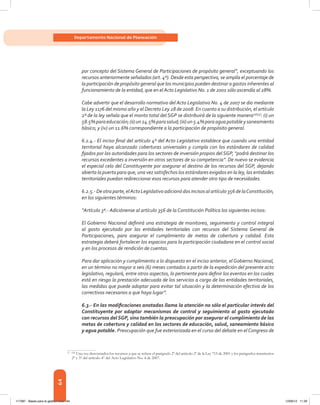 64
Departamento Nacional de Planeación
por concepto del Sistema General de Participaciones de propósito general”, exceptuando los
recursos anteriormente señalados (art. 4º). Desde esta perspectiva, se amplía el porcentaje de
la participación de propósito general que los municipios pueden destinar a gastos inherentes al
funcionamiento de la entidad, que en el Acto Legislativo No. 1 de 2001 sólo ascendía al 28%.
Cabe advertir que el desarrollo normativo del Acto Legislativo No. 4 de 2007 se dio mediante
la Ley 1176 del mismo año y el Decreto Ley 28 de 2008. En cuanto a su distribución, el artículo
2º de la ley señala que el monto total del SGP se distribuirá de la siguiente manera27[55]
: (i) un
58.5%paraeducación;(ii)un24.5%parasalud;(iii)un5.4%paraaguapotableysaneamiento
básico; y (iv) un 11.6% correspondiente a la participación de propósito general.
6.2.4.- El inciso final del artículo 4º del Acto Legislativo establece que cuando una entidad
territorial haya alcanzado coberturas universales y cumpla con los estándares de calidad
fijados por las autoridades para los sectores de inversión propios del SGP, “podrá destinar los
recursos excedentes a inversión en otros sectores de su competencia”. De nuevo se evidencia
el especial celo del Constituyente por asegurar el destino de los recursos del SGP, dejando
abierta la puerta para que, una vez satisfechos los estándares exigidos en la ley, las entidades
territoriales puedan redireccionar esos recursos para atender otro tipo de necesidades.
6.2.5.- De otra parte, elActo Legislativo adicionó dos incisos al artículo 356 de laConstitución,
en los siguientes términos:
“Artículo 3º.- Adiciónense al artículo 356 de la Constitución Política los siguientes incisos:
El Gobierno Nacional definirá una estrategia de monitoreo, seguimiento y control integral
al gasto ejecutado por las entidades territoriales con recursos del Sistema General de
Participaciones, para asegurar el cumplimiento de metas de cobertura y calidad. Esta
estrategia deberá fortalecer los espacios para la participación ciudadana en el control social
y en los procesos de rendición de cuentas.
Para dar aplicación y cumplimiento a lo dispuesto en el inciso anterior, el Gobierno Nacional,
en un término no mayor a seis (6) meses contados a partir de la expedición del presente acto
legislativo, regulará, entre otros aspectos, lo pertinente para definir los eventos en los cuales
está en riesgo la prestación adecuada de los servicios a cargo de las entidades territoriales,
las medidas que puede adoptar para evitar tal situación y la determinación efectiva de los
correctivos necesarios a que haya lugar”.
6.3.- En las modificaciones anotadas llama la atención no sólo el particular interés del
Constituyente por adoptar mecanismos de control y seguimiento al gasto ejecutado
con recursos del SGP, sino también la preocupación por asegurar el cumplimiento de las
metas de cobertura y calidad en los sectores de educación, salud, saneamiento básico
y agua potable. Preocupación que fue exteriorizada en el curso del debate en el Congreso de
27	[55]
Una vez descontados los recursos a que se refiere el parágrafo 2º del artículo 2º de la Ley 715 de 2001 y los parágrafos transitorios
2º y 3º del artículo 4º del Acto Legislativo No. 4 de 2007.
117387 - Bases para la gestion todo 64 12/06/12 11:29
 