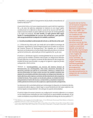 65
Bases para la Gestión del Sistema Presupuestal Territorial 2012
Dirección de DesarrolloTerritorial Sostenible - Subdirección de Finanzas PúblicasTerritoriales
la República y que justificó el otorgamiento de facultades extraordinarias al
Gobierno Nacional28[56]
.
A juicio de la Corte, en el nuevo esquema previsto a partir del Acto Legislativo
No. 4 de 2007, las reformas adoptadas se traducen en una mayor rigidez
constitucional en lo referente al destino social de los recursos del SGP, que
implica examinar desde una óptica diferente el principio de inembargabilidad
y las reglas de excepción. En este sentido, la regla general debe seguir
siendo la inembargabilidad de recursos del presupuesto, para permitir
sólo excepcionalmente la adopción de medidas cautelares.
7.-Constitucionalidad condicionada del artículo 21 del Decreto 28 de 2008.
7.1.- El Decreto ley 28 de 2008, “por medio del cual se define la estrategia de
monitoreo, seguimiento y control integral al gasto que se realice con recursos
del Sistema General de Participaciones”, fue expedido por el Gobierno
Nacional con fundamento en las facultades especiales previstas en el artículo
356 de la Constitución, adicionado por el Acto Legislativo No. 04 de 2007.
El artículo 21 del decreto regula la inembargabilidad de los recursos del SGP
y precisa que las medidas cautelares relacionadas con obligaciones laborales
se harán efectivas con ingresos corrientes de libre destinación de la respectiva
entidad territorial, para proceder a su pago en la vigencia o vigencias fiscales
subsiguientes. Dice la norma:
“Artículo 21. Inembargabilidad. Los recursos del Sistema General de
Participaciones son inembargables. Para evitar situaciones derivadas de
decisiones judiciales que afecten la continuidad, cobertura y calidad de los
servicios financiados con cargo a estos recursos, las medidas cautelares que
adopten las autoridades judiciales relacionadas con obligaciones laborales, se
harán efectivas sobre ingresos corrientes de libre destinación de la respectiva
entidad territorial. Para cumplir con la decisión judicial, la entidad territorial
presupuestará el monto del recurso a comprometer y cancelará el respectivo
crédito judicial en el transcurso de la vigencia o vigencias fiscales subsiguientes.
Las decisiones de la autoridad judicial que contravengan lo dispuesto en el presente decreto,
no producirán efecto alguno, y darán lugar a causal de destitución del cargo conforme a las
normas legales correspondientes”. (Se subrayan los apartes demandados).
El artículo objeto de examen presenta una configuración normativa diferente si se compara
con las disposiciones analizadas por esta Corporación en oportunidades precedentes, en las
cuales se establecía una prohibición absoluta e inflexible de embargo de recursos públicos29[57]
.
28	[56]
Cfr., Proyecto de Acto Legislativo No.169 de 2006 Cámara – 011 de 2006 Senado, Ponencia para Primer Debate en el Senado de
la República. Gaceta No. 116 del 13 de abril de 2007, p. 19 y ss.
29	[57]
Cfr., Corte Constitucional, Sentencias C-546 de 1992, C-013 de 1993, C-017 de 1993, C-337 de 1993, C-555 de 1993, C-103 de
1994, C-263 de 1994, C-354 de 1997, C-402 de 1997, T-531 de 1999, T-539 de 2002, C-793 de 2002, C-566 de 2003, C-1064 de 2003,
A juicio de la Corte,
en el nuevo esquema
previsto a partir
del Acto Legislativo
No. 4 de 2007, las
reformas adoptadas
se traducen en
una mayor rigidez
constitucional en
lo referente al
destino social de los
recursos del SGP, que
implica examinar
desde una óptica
diferente el principio
de inembargabilidad
y las reglas de
excepción. En
este sentido, la
regla general debe
seguir siendo la
inembargabilidad
de recursos del
presupuesto,
para permitir sólo
excepcionalmente la
adopción de medidas
cautelares.
117387 - Bases para la gestion todo 65 12/06/12 11:29
 