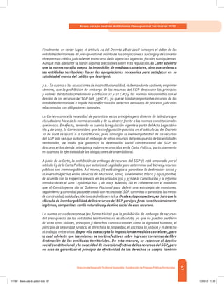 67
Bases para la Gestión del Sistema Presupuestal Territorial 2012
Dirección de DesarrolloTerritorial Sostenible - Subdirección de Finanzas PúblicasTerritoriales
Finalmente, en tercer lugar, el artículo 21 del Decreto 28 de 2008 consagra el deber de las
entidades territoriales de presupuestar el monto de las obligaciones a su cargo y de cancelar
el respectivo crédito judicial en el transcurso de la vigencia o vigencias fiscales subsiguientes.
Aunque más adelante se harán algunas precisiones sobre esta regulación, la Corte advierte
que la norma no sólo acepta la imposición de medidas cautelares, sino que ordena a
las entidades territoriales hacer las apropiaciones necesarias para satisfacer en su
totalidad el monto del crédito que la originó.
7.2.- En cuanto a las acusaciones de inconstitucionalidad, el demandante sostiene, en primer
término, que la prohibición de embargo de los recursos del SGP desconoce los principios
y valores del Estado (Preámbulo y artículos 1º y 2º C.P.) y las normas relacionadas con el
destino de los recursos del SGP (art. 357 C.P.), ya que se blindan importantes recursos de las
entidades territoriales e impide hacer efectivos los derechos derivados de procesos judiciales
relacionados con obligaciones laborales.
La Corte reconoce la necesidad de garantizar estos principios pero disiente de la lectura que
el ciudadano hace de la norma acusada y de su alcance frente a las normas constitucionales
que invoca. En efecto, teniendo en cuenta la regulación vigente a partir del Acto Legislativo
No.4 de 2007, la Corte considera que la configuración prevista en el artículo 21 del Decreto
28 de 2008 se ajusta a la Constitución, pues consagra la inembargabilidad de los recursos
del SGP a la vez que autoriza el embargo de otros recursos del presupuesto de las entidades
territoriales, de modo que garantiza la destinación social constitucional del SGP sin
desconocer los demás principios y valores reconocidos en la Carta Política, particularmente
en cuanto a la efectividad de las obligaciones de orden laboral.
A juicio de la Corte, la prohibición de embargo de recursos del SGP (i) está amparada por el
artículo 63 de laCarta Política, que autoriza al Legislador para determinar qué bienes y recursos
públicos son inembargables. Así mismo, (ii) está dirigida a garantizar la destinación social y
la inversión efectiva en los servicios de educación, salud, saneamiento básico y agua potable,
de acuerdo con la exigencia prevista en los artículos 356 y 357 de la Constitución y la reforma
introducida en el Acto Legislativo No. 4 de 2007. Además, (iii) es coherente con el mandato
que el Constituyente dio al Gobierno Nacional para definir una estrategia de monitoreo,
seguimiento y control al gasto ejecutado con recursos delSGP, con miras a garantizar las metas
decontinuidad,calidadycoberturadefinidasenlaley.Desde esta perspectiva, es claro quela
cláusula de inembargabilidad de los recursos del SGP persigue fines constitucionalmente
legítimos, compatibles con la naturaleza y destino social de esos recursos.
La norma acusada reconoce (en forma tácita) que la prohibición de embargo de recursos
del presupuesto de las entidades territoriales no es absoluta, ya que no pueden perderse
de vista otros valores, principios y derechos constitucionales como la dignidad humana, el
principio de seguridad jurídica, el derecho a la propiedad, el acceso a la justicia y el derecho
al trabajo, entre otros. Es por ello que acepta la imposición de medidas cautelares, para
lo cual advierte que las mismas se harán efectivas sobre ingresos corrientes de libre
destinación de las entidades territoriales. De esta manera, se reconoce el destino
social constitucional y la necesidad de inversión efectiva de los recursos del SGP, pero
en aras de garantizar el principio de efectividad de los derechos se acepta también
117387 - Bases para la gestion todo 67 12/06/12 11:29
 