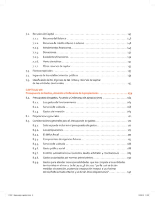 7.2.	 Recursos de Capital  . . . . . . . . . . . . . . . . . . . . . . . . . . . . . . . . . . . . . . . . . . . . . . . . . . . . . . . . . . 147
7.2.1.	 Recursos del Balance . . . . . . . . . . . . . . . . . . . . . . . . . . . . . . . . . . . . . . . . . . . . . . . . . 146
7.2.2.	 Recursos de crédito interno o externo . . . . . . . . . . . . . . . . . . . . . . . . . . . . . . . . . . . 148
7.2.3.	 Rendimientos financieros . . . . . . . . . . . . . . . . . . . . . . . . . . . . . . . . . . . . . . . . . . . . . 149
7.2.4.	Donaciones . . . . . . . . . . . . . . . . . . . . . . . . . . . . . . . . . . . . . . . . . . . . . . . . . . . . . . . . . 150
7.2.5.	 Excedentes financieros . . . . . . . . . . . . . . . . . . . . . . . . . . . . . . . . . . . . . . . . . . . . . . . 152
7.2.6.	 Venta de Activos . . . . . . . . . . . . . . . . . . . . . . . . . . . . . . . . . . . . . . . . . . . . . . . . . . . . . 153
7.2.7.	 Otros recursos de capital . . . . . . . . . . . . . . . . . . . . . . . . . . . . . . . . . . . . . . . . . . . . . . 153
7.3.	 Fondos especiales  . . . . . . . . . . . . . . . . . . . . . . . . . . . . . . . . . . . . . . . . . . . . . . . . . . . . . . . . . . . 153
7.4.	 Ingresos de los establecimientos públicos  . . . . . . . . . . . . . . . . . . . . . . . . . . . . . . . . . . . . . . . 155
7.5.	 Clasificación de los Ingresos de las rentas y recursos de capital
de las entidades territoriales  . . . . . . . . . . . . . . . . . . . . . . . . . . . . . . . . . . . . . . . . . . . . . . . . . . 157
CAPÍTULOVIII
Presupuesto de Gastos, Acuerdo u Ordenanza de Apropiaciones  .  .  .  .  .  .  .  .  .  .  .  .  .  .  .  .  .  .  .  .  .  . 159
8.1.	 Presupuesto de gastos, Acuerdo u Ordenanza de apropiaciones  . . . . . . . . . . . . . . . . . . . . 162
8.1.1. 	 Los gastos de funcionamiento  . . . . . . . . . . . . . . . . . . . . . . . . . . . . . . . . . . . . . . . . . 164
8.1.2.	 Servicio de la deuda  . . . . . . . . . . . . . . . . . . . . . . . . . . . . . . . . . . . . . . . . . . . . . . . . . . 168
8.1.3.	 Gastos de inversión  . . . . . . . . . . . . . . . . . . . . . . . . . . . . . . . . . . . . . . . . . . . . . . . . . . 169
8.2.	 Disposiciones generales  . . . . . . . . . . . . . . . . . . . . . . . . . . . . . . . . . . . . . . . . . . . . . . . . . . . . . . 170
8.3.	 Consideraciones generales para el presupuesto de gastos  . . . . . . . . . . . . . . . . . . . . . . . . . 170
8.3.1.	 Solo se puede incluir en el presupuesto de gastos  . . . . . . . . . . . . . . . . . . . . . . . . 170
8.3.2.	 Las apropiaciones . . . . . . . . . . . . . . . . . . . . . . . . . . . . . . . . . . . . . . . . . . . . . . . . . . . . 170
8.3.3.	 El déficit fiscal . . . . . . . . . . . . . . . . . . . . . . . . . . . . . . . . . . . . . . . . . . . . . . . . . . . . . . . 171
8.3.4.	 Compromisos de vigencias futuras . . . . . . . . . . . . . . . . . . . . . . . . . . . . . . . . . . . . . 173
8.3.5.	 Servicio de la deuda . . . . . . . . . . . . . . . . . . . . . . . . . . . . . . . . . . . . . . . . . . . . . . . . . . 186
8.3.6.	 Gasto público social . . . . . . . . . . . . . . . . . . . . . . . . . . . . . . . . . . . . . . . . . . . . . . . . . . 188
8.3.7.	 Créditos judicialmente reconocidos, laudos arbitrales y conciliaciones  . . . . . . 189
8.3.8.	 Gastos autorizados por normas preexistentes  . . . . . . . . . . . . . . . . . . . . . . . . . . . 190
8.3.9.	 Gastos para atender las responsabilidades  que les compete a las entidades
territoriales en el marco de la Ley 1448 de 2011 “por la cual se dictan
medidas de atención, asistencia y reparación integral a las víctimas
del conflicto armado interno y se dictan otras disposiciones” . . . . . . . . . . . . . . . 190
117387 - Bases para la gestion todo 6 12/06/12 11:29
 