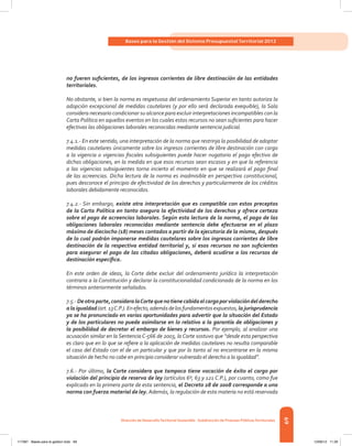 69
Bases para la Gestión del Sistema Presupuestal Territorial 2012
Dirección de DesarrolloTerritorial Sostenible - Subdirección de Finanzas PúblicasTerritoriales
no fueren suficientes, de los ingresos corrientes de libre destinación de las entidades
territoriales.
No obstante, si bien la norma es respetuosa del ordenamiento Superior en tanto autoriza la
adopción excepcional de medidas cautelares (y por ello será declarada exequible), la Sala
considera necesario condicionar su alcance para excluir interpretaciones incompatibles con la
Carta Política en aquellos eventos en los cuales estos recursos no sean suficientes para hacer
efectivas las obligaciones laborales reconocidas mediante sentencia judicial.
7.4.1.- En este sentido, una interpretación de la norma que restrinja la posibilidad de adoptar
medidas cautelares únicamente sobre los ingresos corrientes de libre destinación con cargo
a la vigencia o vigencias fiscales subsiguientes puede hacer nugatorio el pago efectivo de
dichas obligaciones, en la medida en que esos recursos sean escasos y en que la referencia
a las vigencias subsiguientes torna incierto el momento en que se realizará el pago final
de las acreencias. Dicha lectura de la norma es inadmisible en perspectiva constitucional,
pues desconoce el principio de efectividad de los derechos y particularmente de los créditos
laborales debidamente reconocidos.
7.4.2.- Sin embargo, existe otra interpretación que es compatible con estos preceptos
de la Carta Política en tanto asegura la efectividad de los derechos y ofrece certeza
sobre el pago de acreencias laborales. Según esta lectura de la norma, el pago de las
obligaciones laborales reconocidas mediante sentencia debe efectuarse en el plazo
máximo de dieciocho (18) meses contados a partir de la ejecutoria de la misma, después
de lo cual podrán imponerse medidas cautelares sobre los ingresos corrientes de libre
destinación de la respectiva entidad territorial y, si esos recursos no son suficientes
para asegurar el pago de las citadas obligaciones, deberá acudirse a los recursos de
destinación específica.
En este orden de ideas, la Corte debe excluir del ordenamiento jurídico la interpretación
contraria a la Constitución y declarar la constitucionalidad condicionada de la norma en los
términos anteriormente señalados.
7.5.-Deotraparte,consideralaCortequenotienecabidaelcargoporviolacióndelderecho
alaigualdad(art.13C.P.).Enefecto,ademásdelosfundamentosexpuestos,lajurisprudencia
ya se ha pronunciado en varias oportunidades para advertir que la situación del Estado
y de los particulares no puede asimilarse en lo relativo a la garantía de obligaciones y
la posibilidad de decretar el embargo de bienes y recursos. Por ejemplo, al analizar una
acusación similar en la Sentencia C-566 de 2003, la Corte sostuvo que “desde esta perspectiva
es claro que en lo que se refiere a la aplicación de medidas cautelares no resulta comparable
el caso del Estado con el de un particular y que por lo tanto al no encontrarse en la misma
situación de hecho no cabe en principio considerar vulnerado el derecho a la igualdad”.
7.6.- Por último, la Corte considera que tampoco tiene vocación de éxito el cargo por
violación del principio de reserva de ley (artículos 6º, 63 y 121 C.P.), por cuanto, como fue
explicado en la primera parte de esta sentencia, el Decreto 28 de 2008 corresponde a una
norma con fuerza material de ley. Además, la regulación de esta materia no está reservada
117387 - Bases para la gestion todo 69 12/06/12 11:29
 
