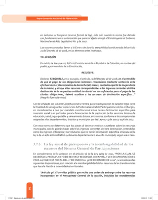 70
Departamento Nacional de Planeación
en exclusiva al Congreso (reserva formal de ley), más aún cuando la norma fue dictada
con fundamento en la autorización que para tal efecto otorgó el Constituyente al Gobierno
Nacional en el Acto Legislativo No. 4 de 2007.
Las razones anotadas llevan a la Corte a declarar la exequibilidad condicionada del artículo
21 del Decreto 28 de 2008, en los términos antes reseñados.
VII. DECISIÓN
En mérito de lo expuesto, la Corte Constitucional de la República de Colombia, en nombre del
pueblo y por mandato de la Constitución,
RESUELVE:
Declarar EXEQUIBLE, en lo acusado, el artículo 21 del Decreto 28 de 2008, en el entendido
de que el pago de las obligaciones laborales reconocidas mediante sentencia debe
efectuarse en el plazo máximo de dieciocho (18) meses, contados a partir de la ejecutoria
de la misma, y de que si los recursos correspondientes a los ingresos corrientes de libre
destinación de la respectiva entidad territorial no son suficientes para el pago de las
citadas obligaciones, deberá acudirse a los recursos de destinación específica...”
(Negrilla fuera de texto).
Con lo señalado por laCorteConstitucional se reitera que esta disposición de carácter legal tiene
la finalidad de salvaguardar los recursos delSistemaGeneral de Participaciones de los embargos,
en consideración a que por mandato constitucional estos tienen destinación específica para
inversión social y en particular para la financiación de la prestación de los servicios básicos de
educación, salud, agua potable y saneamiento básico, entre otros, conforme a las competencias
asignadas a los departamentos, distritos y municipios por las Leyes 715 de 2001 y 1176 de 2007.
Con esta norma se determina que los jueces al decretar medidas cautelares sobre los recursos
municipales, solo lo podrán hacer sobre los ingresos corrientes de libre destinación, entendidos
como los ingresos tributarios y no tributarios que no tienen destinación específica emanada de la
ley o de un acto administrativo (ordenanza departamental o acuerdo municipal), según sea el caso.
3.7.5. 	 La ley anual de presupuesto y la inembargabilidad de los
recursos del Sistema General de Participaciones
En complemento de lo anterior, en el artículo 36 de la Ley 1485 de 2011, “POR LA CUAL SE
DECRETA EL PRESUPUESTO DE RENTASY RECURSOS DECAPITALY LEY DEAPROPIACIONES
PARA LAVIGENCIA FISCAL DEL 1º DE ENEROAL 31 DE DICIEMBRE DE 2012”, se establecen las
siguientes disposiciones, con relación a la inembargabilidad de los recursos de las transferencias
que hace la Nación a las entidades territoriales:
“Artículo 36. El servidor público que reciba una orden de embargo sobre los recursos
incorporados en el Presupuesto General de la Nación, incluidas las transferencias
117387 - Bases para la gestion todo 70 12/06/12 11:29
 